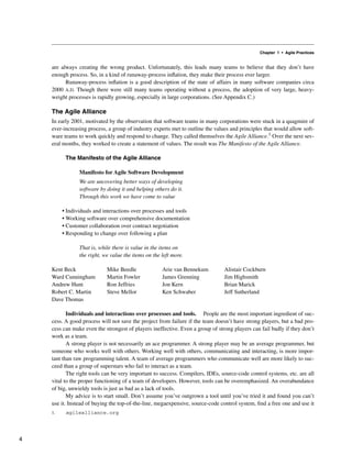 Chapter 1 • Agile Practices
are always creating the wrong product. Unfortunately, this leads many teams to believe that they don’t have
enough process. So, in a kind of runaway-process inflation, they make their process ever larger.
Runaway-process inflation is a good description of the state of affairs in many software companies circa
2000 A.D. Though there were still many teams operating without a process, the adoption of very large, heavy-
weight processes is rapidly growing, especially in large corporations. (See Appendix C.)
The Agile Alliance
In early 2001, motivated by the observation that software teams in many corporations were stuck in a quagmire of
ever-increasing process, a group of industry experts met to outline the values and principles that would allow soft-
ware teams to work quickly and respond to change. They called themselves the Agile Alliance.1 Over the next sev-
eral months, they worked to create a statement of values. The result was The Manifesto of the Agile Alliance.
The Manifesto of the Agile Alliance
Manifesto for Agile Software Development
We are uncovering better ways of developing
software by doing it and helping others do it.
Through this work we have come to value
• Individuals and interactions over processes and tools
• Working software over comprehensive documentation
• Customer collaboration over contract negotiation
• Responding to change over following a plan
That is, while there is value in the items on
the right, we value the items on the left more.
Kent Beck Mike Beedle Arie van Bennekum Alistair Cockburn
Ward Cunningham Martin Fowler James Grenning Jim Highsmith
Andrew Hunt Ron Jeffries Jon Kern Brian Marick
Robert C. Martin Steve Mellor Ken Schwaber Jeff Sutherland
Dave Thomas
Individuals and interactions over processes and tools. People are the most important ingredient of suc-
cess. A good process will not save the project from failure if the team doesn’t have strong players, but a bad pro-
cess can make even the strongest of players ineffective. Even a group of strong players can fail badly if they don’t
work as a team.
A strong player is not necessarily an ace programmer. A strong player may be an average programmer, but
someone who works well with others. Working well with others, communicating and interacting, is more impor-
tant than raw programming talent. A team of average programmers who communicate well are more likely to suc-
ceed than a group of superstars who fail to interact as a team.
The right tools can be very important to success. Compilers, IDEs, source-code control systems, etc. are all
vital to the proper functioning of a team of developers. However, tools can be overemphasized. An overabundance
of big, unwieldy tools is just as bad as a lack of tools.
My advice is to start small. Don’t assume you’ve outgrown a tool until you’ve tried it and found you can’t
use it. Instead of buying the top-of-the-line, megaexpensive, source-code control system, find a free one and use it
1. agilealliance.org
4
 
