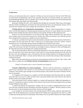 The Agile Alliance
until you can demonstrate that you’ve outgrown it. Before you buy team licenses for the best of all CASE tools,
use white boards and graph paper until you can reasonably show that you need more. Before you commit to the
top-shelf behemoth database system, try flat files. Don’t assume that bigger and better tools will automatically help
you do better. Often they hinder more than they help.
Remember, building the team is more important than building the environment. Many teams and managers
make the mistake of building the environment first and expecting the team to gel automatically. Instead, work to
create the team, and then let the team configure the environment on the basis of need.
Working software over comprehensive documentation. Software without documentation is a disaster.
Code is not the ideal medium for communicating the rationale and structure of a system. Rather, the team needs to
produce human-readable documents that describe the system and the rationale for their design decisions.
However, too much documentation is worse than too little. Huge software documents take a great deal of
time to produce and even more time to keep in sync with the code. If they are not kept in sync, then they turn into
large, complicated lies and become a significant source of misdirection.
It is always a good idea for the team to write and maintain a rationale and structure document, but that docu-
ment needs to be short and salient. By “short,” I mean one or two dozen pages at most. By “salient,” I mean it
should discuss the overall design rationale and only the highest-level structures in the system.
If all we have is a short rationale and structure document, how do we train new team members to work on the
system? We work closely with them. We transfer our knowledge to them by sitting next to them and helping them.
We make them part of the team through close training and interaction.
The two documents that are the best at transferring information to new team members are the code and the
team. The code does not lie about what it does. It may be hard to extract rationale and intent from the code, but
the code is the only unambiguous source of information. The team members hold the ever-changing road map of
the system in their heads. There is no faster and more efficient way to transfer that road map to others than human-
to-human interaction.
Many teams have gotten hung up in the pursuit of documentation instead of software. This is often a fatal
flaw. There is a simple rule called Martin’s first law of documentation that prevents it:
Produce no document unless its need is immediate and significant.
Customer collaboration over contract negotiation. Software cannot be ordered like a commodity. You
cannot write a description of the software you want and then have someone develop it on a fixed schedule for a
fixed price. Time and time again, attempts to treat software projects in this manner have failed. Sometimes the fail-
ures are spectacular.
It is tempting for the managers of a company to tell their development staff what their needs are, and then
expect that staff to go away for a while and return with a system that satisfies those needs. However, this mode of
operation leads to poor quality and failure.
Successful projects involve customer feedback on a regular and frequent basis. Rather than depending on a
contract or a statement of work, the customer of the software works closely with the development team, providing
frequent feedback on their efforts.
A contract that specifies the requirements, schedule, and cost of a project is fundamentally flawed. In most
cases, the terms it specifies become meaningless long before the project is complete.2 The best contracts are those
that govern the way the development team and the customer will work together.
As an example of a successful contract, take one I negotiated in 1994 for a large, multiyear, half-million-line
project. We, the development team, were paid a relatively low monthly rate. Large payouts were made to us when
we delivered certain large blocks of functionality. Those blocks were not specified in detail by the contract. Rather,
2. Sometimes long before the contract is signed!
5
 