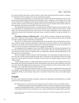 Chapter 1 • Agile Practices
the contract stated that the payout would be made for a block when the block passed the customer’s acceptance
test. The details of those acceptance tests were not specified in the contract.
During the course of this project, we worked very closely with the customer. We released the software to him
almost every Friday. By Monday or Tuesday of the following week, he would have a list of changes for us to put
into the software. We would prioritize those changes together and then schedule them into subsequent weeks. The
customer worked so closely with us that acceptance tests were never an issue. He knew when a block of function-
ality satisfied his needs because he watched it evolve from week to week.
The requirements for this project were in a constant state of flux. Major changes were not uncommon. There
were whole blocks of functionality that were removed and others that were inserted. Yet the contract, and the
project, survived and succeeded. The key to this success was the intense collaboration with the customer and a
contract that governed that collaboration rather than trying to specify the details of scope and schedule for a
fixed cost.
Responding to change over following a plan. It is the ability to respond to change that often determines
the success or failure of a software project. When we build plans, we need to make sure that our plans are flexible
and ready to adapt to changes in the business and technology.
The course of a software project cannot be planned very far into the future. First of all, the business environ-
ment is likely to change, causing the requirements to shift. Second, customers are likely to alter the requirements
once they see the system start to function. Finally, even if we know the requirements, and we are sure they won’t
change, we are not very good at estimating how long it will take to develop them.
It is tempting for novice managers to create a nice PERT or Gantt chart of the whole project and tape it to the
wall. They may feel that this chart gives them control over the project. They can track the individual tasks and
cross them off the chart as they are completed. They can compare the actual dates with the planned dates on the
chart and react to any discrepancies.
What really happens is that the structure of the chart degrades. As the team gains knowledge about the sys-
tem, and as the customers gain knowledge about their needs, certain tasks on the chart become unnecessary. Other
tasks will be discovered and will need to be added. In short, the plan will undergo changes in shape, not just
changes in dates.
A better planning strategy is to make detailed plans for the next two weeks, very rough plans for the next
three months, and extremely crude plans beyond that. We should know the tasks we will be working on for the next
two weeks. We should roughly know the requirements we will be working on for the next three months. And we
should have only a vague idea what the system will do after a year.
This decreasing resolution of the plan means that we are only investing in a detailed plan for those tasks that
are immediate. Once the detailed plan is made, it is hard to change since the team will have a lot of momentum and
commitment. However, since that plan only governs a few weeks’ worth of time, the rest of the plan remains
flexible.
Principles
The above values inspired the following 12 principles, which are the characteristics that differentiate a set of agile
practices from a heavyweight process:
• Our highest priority is to satisfy the customer through early and continuous delivery of valuable software.
The MIT Sloan Management Review published an analysis of software development practices that help
companies build high-quality products.3 The article found a number of practices that had a significant impact
on the quality of the final system. One practice was a strong correlation between quality and the early deliv-
3. Product-Development Practices That Work: How Internet Companies Build Software, MIT Sloan Management Review, Winter 2001,
Reprint number 4226.
6
 