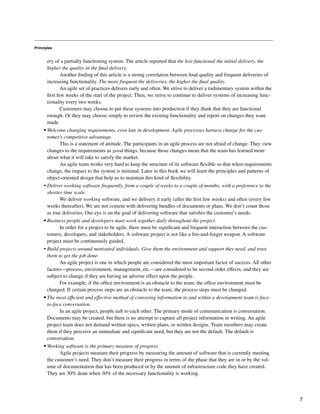 Principles
ery of a partially functioning system. The article reported that the less functional the initial delivery, the
higher the quality in the final delivery.
Another finding of this article is a strong correlation between final quality and frequent deliveries of
increasing functionality. The more frequent the deliveries, the higher the final quality.
An agile set of practices delivers early and often. We strive to deliver a rudimentary system within the
first few weeks of the start of the project. Then, we strive to continue to deliver systems of increasing func-
tionality every two weeks.
Customers may choose to put these systems into production if they think that they are functional
enough. Or they may choose simply to review the existing functionality and report on changes they want
made.
• Welcome changing requirements, even late in development. Agile processes harness change for the cus-
tomer's competitive advantage.
This is a statement of attitude. The participants in an agile process are not afraid of change. They view
changes to the requirements as good things, because those changes mean that the team has learned more
about what it will take to satisfy the market.
An agile team works very hard to keep the structure of its software flexible so that when requirements
change, the impact to the system is minimal. Later in this book we will learn the principles and patterns of
object-oriented design that help us to maintain this kind of flexibility.
• Deliver working software frequently, from a couple of weeks to a couple of months, with a preference to the
shorter time scale.
We deliver working software, and we delivery it early (after the first few weeks) and often (every few
weeks thereafter). We are not content with delivering bundles of documents or plans. We don’t count those
as true deliveries. Our eye is on the goal of delivering software that satisfies the customer’s needs.
• Business people and developers must work together daily throughout the project.
In order for a project to be agile, there must be significant and frequent interaction between the cus-
tomers, developers, and stakeholders. A software project is not like a fire-and-forget weapon. A software
project must be continuously guided.
• Build projects around motivated individuals. Give them the environment and support they need, and trust
them to get the job done.
An agile project is one in which people are considered the most important factor of success. All other
factors—process, environment, management, etc.—are considered to be second order effects, and they are
subject to change if they are having an adverse effect upon the people.
For example, if the office environment is an obstacle to the team, the office environment must be
changed. If certain process steps are an obstacle to the team, the process steps must be changed.
• The most efficient and effective method of conveying information to and within a development team is face-
to-face conversation.
In an agile project, people talk to each other. The primary mode of communication is conversation.
Documents may be created, but there is no attempt to capture all project information in writing. An agile
project team does not demand written specs, written plans, or written designs. Team members may create
them if they perceive an immediate and significant need, but they are not the default. The default is
conversation.
• Working software is the primary measure of progress.
Agile projects measure their progress by measuring the amount of software that is currently meeting
the customer’s need. They don’t measure their progress in terms of the phase that they are in or by the vol-
ume of documentation that has been produced or by the amount of infrastructure code they have created.
They are 30% done when 30% of the necessary functionality is working.
7
 
