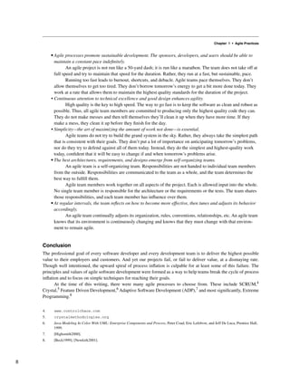 Chapter 1 • Agile Practices
• Agile processes promote sustainable development. The sponsors, developers, and users should be able to
maintain a constant pace indefinitely.
An agile project is not run like a 50-yard dash; it is run like a marathon. The team does not take off at
full speed and try to maintain that speed for the duration. Rather, they run at a fast, but sustainable, pace.
Running too fast leads to burnout, shortcuts, and debacle. Agile teams pace themselves. They don’t
allow themselves to get too tired. They don’t borrow tomorrow’s energy to get a bit more done today. They
work at a rate that allows them to maintain the highest quality standards for the duration of the project.
• Continuous attention to technical excellence and good design enhances agility.
High quality is the key to high speed. The way to go fast is to keep the software as clean and robust as
possible. Thus, all agile team members are committed to producing only the highest quality code they can.
They do not make messes and then tell themselves they’ll clean it up when they have more time. If they
make a mess, they clean it up before they finish for the day.
• Simplicity—the art of maximizing the amount of work not done—is essential.
Agile teams do not try to build the grand system in the sky. Rather, they always take the simplest path
that is consistent with their goals. They don’t put a lot of importance on anticipating tomorrow’s problems,
nor do they try to defend against all of them today. Instead, they do the simplest and highest-quality work
today, confident that it will be easy to change if and when tomorrow’s problems arise.
• The best architectures, requirements, and designs emerge from self-organizing teams.
An agile team is a self-organizing team. Responsibilities are not handed to individual team members
from the outside. Responsibilities are communicated to the team as a whole, and the team determines the
best way to fulfill them.
Agile team members work together on all aspects of the project. Each is allowed input into the whole.
No single team member is responsible for the architecture or the requirements or the tests. The team shares
those responsibilities, and each team member has influence over them.
• At regular intervals, the team reflects on how to become more effective, then tunes and adjusts its behavior
accordingly.
An agile team continually adjusts its organization, rules, conventions, relationships, etc. An agile team
knows that its environment is continuously changing and knows that they must change with that environ-
ment to remain agile.
Conclusion
The professional goal of every software developer and every development team is to deliver the highest possible
value to their employers and customers. And yet our projects fail, or fail to deliver value, at a dismaying rate.
Though well intentioned, the upward spiral of process inflation is culpable for at least some of this failure. The
principles and values of agile software development were formed as a way to help teams break the cycle of process
inflation and to focus on simple techniques for reaching their goals.
At the time of this writing, there were many agile processes to choose from. These include SCRUM,4
Crystal,5 Feature Driven Development,6 Adaptive Software Development (ADP),7 and most significantly, Extreme
Programming.8
4. www.controlchaos.com
5. crystalmethodologies.org
6. Java Modeling In Color With UML: Enterprise Components and Process, Peter Coad, Eric Lefebvre, and Jeff De Luca, Prentice Hall,
1999.
7. [Highsmith2000].
8. [Beck1999], [Newkirk2001].
8
 