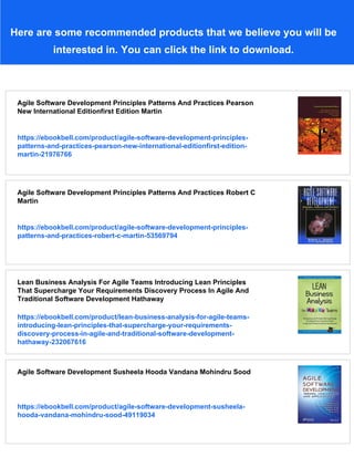 Here are some recommended products that we believe you will be
interested in. You can click the link to download.
Agile Software Development Principles Patterns And Practices Pearson
New International Editionfirst Edition Martin
https://ebookbell.com/product/agile-software-development-principles-
patterns-and-practices-pearson-new-international-editionfirst-edition-
martin-21976766
Agile Software Development Principles Patterns And Practices Robert C
Martin
https://ebookbell.com/product/agile-software-development-principles-
patterns-and-practices-robert-c-martin-53569794
Lean Business Analysis For Agile Teams Introducing Lean Principles
That Supercharge Your Requirements Discovery Process In Agile And
Traditional Software Development Hathaway
https://ebookbell.com/product/lean-business-analysis-for-agile-teams-
introducing-lean-principles-that-supercharge-your-requirements-
discovery-process-in-agile-and-traditional-software-development-
hathaway-232067616
Agile Software Development Susheela Hooda Vandana Mohindru Sood
https://ebookbell.com/product/agile-software-development-susheela-
hooda-vandana-mohindru-sood-49119034
 