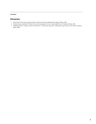 Conclusion
Bibliography
1. Beck, Kent. Extreme Programming Explained: Embracing Change. Reading, MA: Addison–Wesley, 1999.
2. Newkirk, James, and Robert C. Martin. Extreme Programming in Practice. Upper Saddle River, NJ: Addison–Wesley, 2001.
3. Highsmith, James A. Adaptive Software Development: A Collaborative Approach to Managing Complex Systems. NewYork, NY: Dorset
House, 2000.
9
 