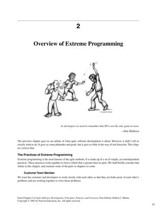 2
Overview of Extreme Programming
As developers we need to remember that XP is not the only game in town.
—Pete McBreen
The previous chapter gave us an outline of what agile software development is about. However, it didn’t tell us
exactly what to do. It gave us some platitudes and goals, but it gave us little in the way of real direction. This chap-
ter corrects that.
The Practices of Extreme Programming
Extreme programming is the most famous of the agile methods. It is made up of a set of simple, yet interdependent
practices. These practices work together to form a whole that is greater than its parts. We shall briefly consider that
whole in this chapter, and examine some of the parts in chapters to come.
Customer Team Member
We want the customer and developers to work closely with each other so that they are both aware of each other’s
problems and are working together to solve those problems.
From Chapter 2 of Agile Software Development, Principles, Patterns, and Practices, First Edition. Robert C. Martin.
Copyright © 2003 by Pearson Education, Inc. All rights reserved.
11
 