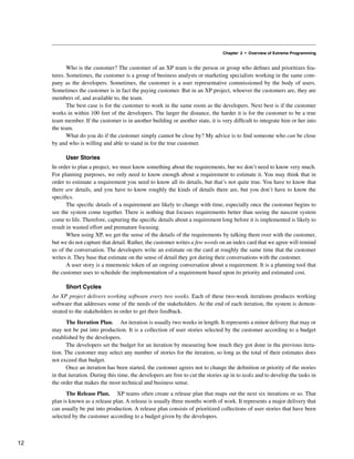 Chapter 2 • Overview of Extreme Programming
Who is the customer? The customer of an XP team is the person or group who defines and prioritizes fea-
tures. Sometimes, the customer is a group of business analysts or marketing specialists working in the same com-
pany as the developers. Sometimes, the customer is a user representative commissioned by the body of users.
Sometimes the customer is in fact the paying customer. But in an XP project, whoever the customers are, they are
members of, and available to, the team.
The best case is for the customer to work in the same room as the developers. Next best is if the customer
works in within 100 feet of the developers. The larger the distance, the harder it is for the customer to be a true
team member. If the customer is in another building or another state, it is very difficult to integrate him or her into
the team.
What do you do if the customer simply cannot be close by? My advice is to find someone who can be close
by and who is willing and able to stand in for the true customer.
User Stories
In order to plan a project, we must know something about the requirements, but we don’t need to know very much.
For planning purposes, we only need to know enough about a requirement to estimate it. You may think that in
order to estimate a requirement you need to know all its details, but that’s not quite true. You have to know that
there are details, and you have to know roughly the kinds of details there are, but you don’t have to know the
specifics.
The specific details of a requirement are likely to change with time, especially once the customer begins to
see the system come together. There is nothing that focuses requirements better than seeing the nascent system
come to life. Therefore, capturing the specific details about a requirement long before it is implemented is likely to
result in wasted effort and premature focusing.
When using XP, we get the sense of the details of the requirements by talking them over with the customer,
but we do not capture that detail. Rather, the customer writes a few words on an index card that we agree will remind
us of the conversation. The developers write an estimate on the card at roughly the same time that the customer
writes it. They base that estimate on the sense of detail they got during their conversations with the customer.
A user story is a mnemonic token of an ongoing conversation about a requirement. It is a planning tool that
the customer uses to schedule the implementation of a requirement based upon its priority and estimated cost.
Short Cycles
An XP project delivers working software every two weeks. Each of these two-week iterations produces working
software that addresses some of the needs of the stakeholders. At the end of each iteration, the system is demon-
strated to the stakeholders in order to get their feedback.
The Iteration Plan. An iteration is usually two weeks in length. It represents a minor delivery that may or
may not be put into production. It is a collection of user stories selected by the customer according to a budget
established by the developers.
The developers set the budget for an iteration by measuring how much they got done in the previous itera-
tion. The customer may select any number of stories for the iteration, so long as the total of their estimates does
not exceed that budget.
Once an iteration has been started, the customer agrees not to change the definition or priority of the stories
in that iteration. During this time, the developers are free to cut the stories up in to tasks and to develop the tasks in
the order that makes the most technical and business sense.
The Release Plan. XP teams often create a release plan that maps out the next six iterations or so. That
plan is known as a release plan. A release is usually three months worth of work. It represents a major delivery that
can usually be put into production. A release plan consists of prioritized collections of user stories that have been
selected by the customer according to a budget given by the developers.
12
 