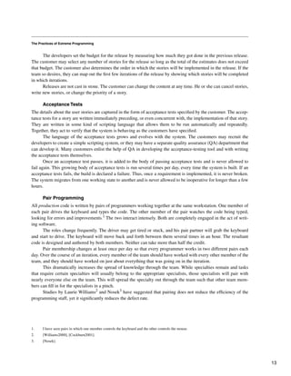 The Practices of Extreme Programming
The developers set the budget for the release by measuring how much they got done in the previous release.
The customer may select any number of stories for the release so long as the total of the estimates does not exceed
that budget. The customer also determines the order in which the stories will be implemented in the release. If the
team so desires, they can map out the first few iterations of the release by showing which stories will be completed
in which iterations.
Releases are not cast in stone. The customer can change the content at any time. He or she can cancel stories,
write new stories, or change the priority of a story.
Acceptance Tests
The details about the user stories are captured in the form of acceptance tests specified by the customer. The accep-
tance tests for a story are written immediately preceding, or even concurrent with, the implementation of that story.
They are written in some kind of scripting language that allows them to be run automatically and repeatedly.
Together, they act to verify that the system is behaving as the customers have specified.
The language of the acceptance tests grows and evolves with the system. The customers may recruit the
developers to create a simple scripting system, or they may have a separate quality assurance (QA) department that
can develop it. Many customers enlist the help of QA in developing the acceptance-testing tool and with writing
the acceptance tests themselves.
Once an acceptance test passes, it is added to the body of passing acceptance tests and is never allowed to
fail again. This growing body of acceptance tests is run several times per day, every time the system is built. If an
acceptance tests fails, the build is declared a failure. Thus, once a requirement is implemented, it is never broken.
The system migrates from one working state to another and is never allowed to be inoperative for longer than a few
hours.
Pair Programming
All production code is written by pairs of programmers working together at the same workstation. One member of
each pair drives the keyboard and types the code. The other member of the pair watches the code being typed,
looking for errors and improvements.1 The two interact intensely. Both are completely engaged in the act of writ-
ing software.
The roles change frequently. The driver may get tired or stuck, and his pair partner will grab the keyboard
and start to drive. The keyboard will move back and forth between them several times in an hour. The resultant
code is designed and authored by both members. Neither can take more than half the credit.
Pair membership changes at least once per day so that every programmer works in two different pairs each
day. Over the course of an iteration, every member of the team should have worked with every other member of the
team, and they should have worked on just about everything that was going on in the iteration.
This dramatically increases the spread of knowledge through the team. While specialties remain and tasks
that require certain specialties will usually belong to the appropriate specialists, those specialists will pair with
nearly everyone else on the team. This will spread the specialty out through the team such that other team mem-
bers can fill in for the specialists in a pinch.
Studies by Laurie Williams2 and Nosek3 have suggested that pairing does not reduce the efficiency of the
programming staff, yet it significantly reduces the defect rate.
1. I have seen pairs in which one member controls the keyboard and the other controls the mouse.
2. [Williams2000], [Cockburn2001].
3. [Nosek].
13
 