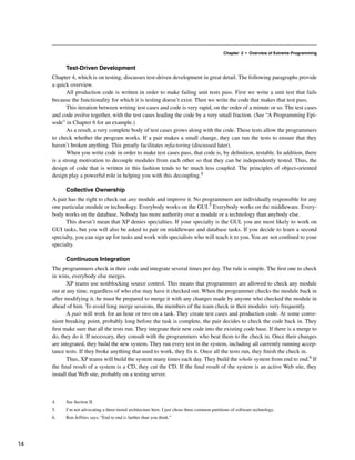 Chapter 2 • Overview of Extreme Programming
Test-Driven Development
Chapter 4, which is on testing, discusses test-driven development in great detail. The following paragraphs provide
a quick overview.
All production code is written in order to make failing unit tests pass. First we write a unit test that fails
because the functionality for which it is testing doesn’t exist. Then we write the code that makes that test pass.
This iteration between writing test cases and code is very rapid, on the order of a minute or so. The test cases
and code evolve together, with the test cases leading the code by a very small fraction. (See “A Programming Epi-
sode” in Chapter 6 for an example.)
As a result, a very complete body of test cases grows along with the code. These tests allow the programmers
to check whether the program works. If a pair makes a small change, they can run the tests to ensure that they
haven’t broken anything. This greatly facilitates refactoring (discussed later).
When you write code in order to make test cases pass, that code is, by definition, testable. In addition, there
is a strong motivation to decouple modules from each other so that they can be independently tested. Thus, the
design of code that is written in this fashion tends to be much less coupled. The principles of object-oriented
design play a powerful role in helping you with this decoupling.4
Collective Ownership
A pair has the right to check out any module and improve it. No programmers are individually responsible for any
one particular module or technology. Everybody works on the GUI.5 Everybody works on the middleware. Every-
body works on the database. Nobody has more authority over a module or a technology than anybody else.
This doesn’t mean that XP denies specialties. If your specialty is the GUI, you are most likely to work on
GUI tasks, but you will also be asked to pair on middleware and database tasks. If you decide to learn a second
specialty, you can sign up for tasks and work with specialists who will teach it to you.You are not confined to your
specialty.
Continuous Integration
The programmers check in their code and integrate several times per day. The rule is simple. The first one to check
in wins, everybody else merges.
XP teams use nonblocking source control. This means that programmers are allowed to check any module
out at any time, regardless of who else may have it checked out. When the programmer checks the module back in
after modifying it, he must be prepared to merge it with any changes made by anyone who checked the module in
ahead of him. To avoid long merge sessions, the members of the team check in their modules very frequently.
A pair will work for an hour or two on a task. They create test cases and production code. At some conve-
nient breaking point, probably long before the task is complete, the pair decides to check the code back in. They
first make sure that all the tests run. They integrate their new code into the existing code base. If there is a merge to
do, they do it. If necessary, they consult with the programmers who beat them to the check in. Once their changes
are integrated, they build the new system. They run every test in the system, including all currently running accep-
tance tests. If they broke anything that used to work, they fix it. Once all the tests run, they finish the check in.
Thus, XP teams will build the system many times each day. They build the whole system from end to end.6 If
the final result of a system is a CD, they cut the CD. If the final result of the system is an active Web site, they
install that Web site, probably on a testing server.
4. See Section II.
5. I’m not advocating a three-tiered architecture here. I just chose three common partitions of software technology.
6. Ron Jeffries says, “End to end is farther than you think.”
14
 