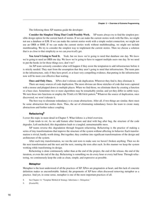 Chapter 2 • Overview of Extreme Programming
The following three XP mantras guide the developer:
Consider the Simplest Thing That Could Possibly Work. XP teams always try to find the simplest pos-
sible design option for the current batch of stories. If we can make the current stories work with flat files, we might
not use a database or EJB. If we can make the current stories work with a simple socket connection, we might not
use an ORB or RMI. If we can make the current stories work without multithreading, we might not include
mutithreading. We try to consider the simplest way to implement the current stories. Then we choose a solution
that is as close to that simplicity as we can practically get.
You Aren’t Going to Need It. Yeah, but we know we’re going to need that database one day. We know
we’re going to need an ORB one day. We know we’re going to have to support multiple users one day. So we need
to put the hooks in for those things now, don’t we?
An XP team seriously considers what will happen if they resist the temptation to add infrastructure before it
is strictly needed. They start from the assumption that they aren’t going to need that infrastructure. The team puts
in the infrastructure, only if they have proof, or at least very compelling evidence, that putting in the infrastructure
now will be more cost effective than waiting.
Once and Only Once. XPers don’t tolerate code duplication. Wherever they find it, they eliminate it.
There are many sources of code duplication. The most obvious are those stretches of code that were captured
with a mouse and plopped down in multiple places. When we find those, we eliminate them by creating a function
or a base class. Sometimes two or more algorithms may be remarkably similar, and yet they differ in subtle ways.
We turn those into functions or employ the TEMPLATE METHOD pattern.8 Whatever the source of duplication, once
discovered, we won’t tolerate it.
The best way to eliminate redundancy is to create abstractions. After all, if two things are similar, there must
be some abstraction that unifies them. Thus, the act of eliminating redundancy forces the team to create many
abstractions and further reduce coupling.
Refactoring9
I cover this topic in more detail in Chapter 5. What follows is a brief overview.
Code tends to rot. As we add feature after feature and deal with bug after bug, the structure of the code
degrades. Left unchecked, this degradation leads to a tangled, unmaintainable mess.
XP teams reverse this degradation through frequent refactoring. Refactoring is the practice of making a
series of tiny transformations that improve the structure of the system without affecting its behavior. Each transfor-
mation is trivial, hardly worth doing. But together, they combine into significant transformations of the design and
architecture of the system.
After each tiny transformation, we run the unit tests to make sure we haven’t broken anything. Then we do
the next transformation and the next and the next, running the tests after each. In this manner we keep the system
working while transforming its design.
Refactoring is done continuously rather than at the end of the project, the end of the release, the end of the
iteration, or even the end of the day. Refactoring is something we do every hour or every half hour. Through refac-
toring, we continuously keep the code as clean, simple, and expressive as possible.
Metaphor
Metaphor is the least understood of all the practices of XP. XPers are pragmatists at heart, and this lack of concrete
definition makes us uncomfortable. Indeed, the proponents of XP have often discussed removing metaphor as a
practice. And yet, in some sense, metaphor is one of the most important practices of all.
8. See Chapter 14, “Template Method & Strategy: Inheritance v. Delegation.”
9. [Fowler99].
16
 
