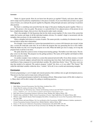 Conclusion
Think of a jigsaw puzzle. How do you know how the pieces go together? Clearly, each piece abuts others,
and its shape must be perfectly complimentary to the pieces it touches. If you were blind and you had a very good
sense of touch, you could put the puzzle together by diligently sifting through each piece and trying it in position
after position.
But there is something more powerful than the shape of the pieces binding the puzzle together. There is a
picture. The picture is the true guide. The picture is so powerful that if two adjacent pieces of the picture do not
have complementary shapes, then you know that the puzzle maker made a mistake.
That is the metaphor. It’s the big picture that ties the whole system together. It’s the vision of the system that
makes the location and shape of all the individual modules obvious. If a module’s shape is inconsistent with the
metaphor, then you know it is the module that is wrong.
Often a metaphor boils down to a system of names. The names provide a vocabulary for elements in the sys-
tem and help to define their relationships.
For example, I once worked on a system that transmitted text to a screen at 60 characters per second. At that
rate, a screen fill could take some time. So we’d allow the program that was generating the text to fill a buffer.
When the buffer was full, we’d swap the program out to disk. When the buffer got close to empty, we’d swap the
program back in and let it run more.
We spoke about this system in terms of dump trucks hauling garbage. The buffers were little trucks. The dis-
play screen was the dump. The program was the garbage producer. The names all fit together and helped us think
about the system as a whole.
As another example, I once worked on a system that analyzed network traffic. Every thirty minutes, it would
poll dozens of network adapters and pull down the monitoring data from them. Each network adapter gave us a
small block of data composed of several individual variables. We called these blocks “slices.” The slices were raw
data that needed to be analyzed. The analysis program “cooked” the slices, so it was called “The Toaster.” We
called the individual variables within the slices, “crumbs.” All in all, it was a useful and entertaining metaphor.
Conclusion
Extreme programming is a set of simple and concrete practices that combines into an agile development process.
That process has been used on many teams with good results.
XP is a good general-purpose method for developing software. Many project teams will be able to adopt it as
is. Many others will be able to adapt it by adding or modifying practices.
Bibliography
1. Dahl, Dijkstra. Structured Programming. New York: Hoare, Academic Press, 1972.
2. Conner, Daryl R. Leading at the Edge of Chaos. Wiley, 1998.
3. Cockburn, Alistair. The Methodology Space. Humans and Technology technical report HaT TR.97.03 (dated 97.10.03),
http://members.aol.com/acockburn/papers/methyspace/methyspace.htm.
4. Beck, Kent. Extreme Programming Explained: Embracing Change. Reading, MA: Addison–Wesley, 1999.
5. Newkirk, James, and Robert C. Martin. Extreme Programming in Practice. Upper Saddle River, NJ: Addison–Wesley, 2001.
6. Williams, Laurie, Robert R. Kessler, Ward Cunningham, Ron Jeffries. Strengthening the Case for Pair Programming. IEEE Software,
July–Aug. 2000.
7. Cockburn, Alistair, and Laurie Williams. The Costs and Benefits of Pair Programming. XP2000 Conference in Sardinia, reproduced in
Extreme Programming Examined, Giancarlo Succi, Michele Marchesi. Addison–Wesley, 2001.
8. Nosek, J. T. The Case for Collaborative Programming. Communications of the ACM (1998): 105–108.
9. Fowler, Martin. Refactoring: Improving the Design of Existing Code. Reading, MA: Addison–Wesley, 1999.
17
 
