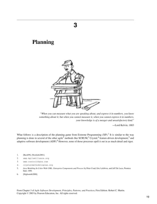 3
Planning
“When you can measure what you are speaking about, and express it in numbers, you know
something about it; but when you cannot measure it, when you cannot express it in numbers,
your knowledge is of a meager and unsatisfactory kind.”
—Lord Kelvin, 1883
What follows is a description of the planning game from Extreme Programming (XP).1 It is similar to the way
planning is done in several of the other agile2 methods like SCRUM,3 Crystal,4 feature-driven development,5 and
adaptive software development (ADP).6 However, none of those processes spell it out in as much detail and rigor.
1. [Beck99], [Newkirk2001].
2. www.AgileAlliance.org
3. www.controlchaos.com
4. crystalmethodologies.org
5. Java Modeling In Color With UML: Enterprise Components and Process by Peter Coad, Eric Lefebvre, and Jeff De Luca, Prentice
Hall, 1999.
6. [Highsmith2000].
From Chapter 3 of Agile Software Development, Principles, Patterns, and Practices, First Edition. Robert C. Martin.
Copyright © 2003 by Pearson Education, Inc. All rights reserved.
19
 