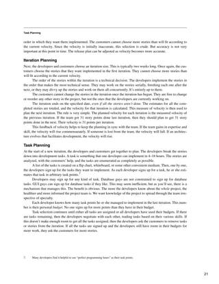 Task Planning
order in which they want them implemented. The customers cannot choose more stories than will fit according to
the current velocity. Since the velocity is initially inaccurate, this selection is crude. But accuracy is not very
important at this point in time. The release plan can be adjusted as velocity becomes more accurate.
Iteration Planning
Next, the developers and customers choose an iteration size. This is typically two weeks long. Once again, the cus-
tomers choose the stories that they want implemented in the first iteration. They cannot choose more stories than
will fit according to the current velocity.
The order of the stories within the iteration is a technical decision. The developers implement the stories in
the order that makes the most technical sense. They may work on the stories serially, finishing each one after the
next, or they may divvy up the stories and work on them all concurrently. It’s entirely up to them.
The customers cannot change the stories in the iteration once the iteration has begun. They are free to change
or reorder any other story in the project, but not the ones that the developers are currently working on.
The iteration ends on the specified date, even if all the stories aren’t done. The estimates for all the com-
pleted stories are totaled, and the velocity for that iteration is calculated. This measure of velocity is then used to
plan the next iteration. The rule is very simple. The planned velocity for each iteration is the measured velocity of
the previous iteration. If the team got 31 story points done last iteration, then they should plan to get 31 story
points done in the next. Their velocity is 31 points per iteration.
This feedback of velocity helps to keep the planning in sync with the team. If the team gains in expertise and
skill, the velocity will rise commensurately. If someone is lost from the team, the velocity will fall. If an architec-
ture evolves that facilitates development, the velocity will rise.
Task Planning
At the start of a new iteration, the developers and customers get together to plan. The developers break the stories
down into development tasks. A task is something that one developer can implement in 4–16 hours. The stories are
analyzed, with the customers’ help, and the tasks are enumerated as completely as possible.
A list of the tasks is created on a flip chart, whiteboard, or some other convenient medium. Then, one by one,
the developers sign up for the tasks they want to implement. As each developer signs up for a task, he or she esti-
mates that task in arbitrary task points.7
Developers may sign up for any kind of task. Database guys are not constrained to sign up for database
tasks. GUI guys can sign up for database tasks if they like. This may seem inefficient, but as you’ll see, there is a
mechanism that manages this. The benefit is obvious. The more the developers know about the whole project, the
healthier and more informed the project team is. We want knowledge of the project to spread through the team irre-
spective of specialty.
Each developer knows how many task points he or she managed to implement in the last iteration. This num-
ber is their personal budget. No one signs up for more points than they have in their budget.
Task selection continues until either all tasks are assigned or all developers have used their budgets. If there
are tasks remaining, then the developers negotiate with each other, trading tasks based on their various skills. If
this doesn’t make enough room to get all the tasks assigned, then the developers ask the customers to remove tasks
or stories from the iteration. If all the tasks are signed up and the developers still have room in their budgets for
more work, they ask the customers for more stories.
7. Many developers find it helpful to use “perfect programming hours” as their task points.
21
 