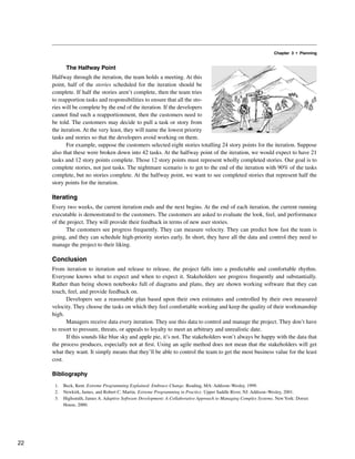 Chapter 3 • Planning
The Halfway Point
Halfway through the iteration, the team holds a meeting. At this
point, half of the stories scheduled for the iteration should be
complete. If half the stories aren’t complete, then the team tries
to reapportion tasks and responsibilities to ensure that all the sto-
ries will be complete by the end of the iteration. If the developers
cannot find such a reapportionment, then the customers need to
be told. The customers may decide to pull a task or story from
the iteration. At the very least, they will name the lowest priority
tasks and stories so that the developers avoid working on them.
For example, suppose the customers selected eight stories totalling 24 story points for the iteration. Suppose
also that these were broken down into 42 tasks. At the halfway point of the iteration, we would expect to have 21
tasks and 12 story points complete. Those 12 story points must represent wholly completed stories. Our goal is to
complete stories, not just tasks. The nightmare scenario is to get to the end of the iteration with 90% of the tasks
complete, but no stories complete. At the halfway point, we want to see completed stories that represent half the
story points for the iteration.
Iterating
Every two weeks, the current iteration ends and the next begins. At the end of each iteration, the current running
executable is demonstrated to the customers. The customers are asked to evaluate the look, feel, and performance
of the project. They will provide their feedback in terms of new user stories.
The customers see progress frequently. They can measure velocity. They can predict how fast the team is
going, and they can schedule high-priority stories early. In short, they have all the data and control they need to
manage the project to their liking.
Conclusion
From iteration to iteration and release to release, the project falls into a predictable and comfortable rhythm.
Everyone knows what to expect and when to expect it. Stakeholders see progress frequently and substantially.
Rather than being shown notebooks full of diagrams and plans, they are shown working software that they can
touch, feel, and provide feedback on.
Developers see a reasonable plan based upon their own estimates and controlled by their own measured
velocity. They choose the tasks on which they feel comfortable working and keep the quality of their workmanship
high.
Managers receive data every iteration. They use this data to control and manage the project. They don’t have
to resort to pressure, threats, or appeals to loyalty to meet an arbitrary and unrealistic date.
If this sounds like blue sky and apple pie, it’s not. The stakeholders won’t always be happy with the data that
the process produces, especially not at first. Using an agile method does not mean that the stakeholders will get
what they want. It simply means that they’ll be able to control the team to get the most business value for the least
cost.
Bibliography
1. Beck, Kent. Extreme Programming Explained: Embrace Change. Reading, MA: Addison–Wesley, 1999.
2. Newkirk, James, and Robert C. Martin. Extreme Programming in Practice. Upper Saddle River, NJ: Addison–Wesley, 2001.
3. Highsmith, James A. Adaptive Software Development: A Collaborative Approach to Managing Complex Systems. New York: Dorset
House, 2000.
22
 