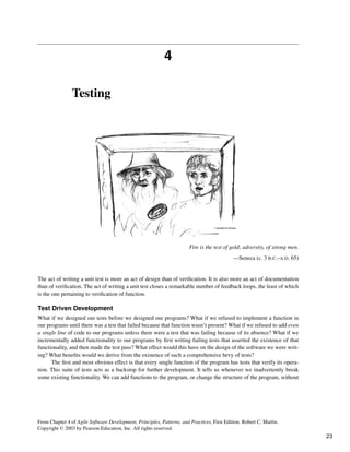4
Testing
Fire is the test of gold; adversity, of strong men.
—Seneca (c. 3 B.C.–A.D. 65)
The act of writing a unit test is more an act of design than of verification. It is also more an act of documentation
than of verification. The act of writing a unit test closes a remarkable number of feedback loops, the least of which
is the one pertaining to verification of function.
Test Driven Development
What if we designed our tests before we designed our programs? What if we refused to implement a function in
our programs until there was a test that failed because that function wasn’t present? What if we refused to add even
a single line of code to our programs unless there were a test that was failing because of its absence? What if we
incrementally added functionality to our programs by first writing failing tests that asserted the existence of that
functionality, and then made the test pass? What effect would this have on the design of the software we were writ-
ing? What benefits would we derive from the existence of such a comprehensive bevy of tests?
The first and most obvious effect is that every single function of the program has tests that verify its opera-
tion. This suite of tests acts as a backstop for further development. It tells us whenever we inadvertently break
some existing functionality. We can add functions to the program, or change the structure of the program, without
From Chapter 4 of Agile Software Development, Principles, Patterns, and Practices, First Edition. Robert C. Martin.
Copyright © 2003 by Pearson Education, Inc. All rights reserved.
23
 