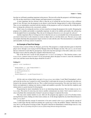 Chapter 4 • Testing
fear that we will break something important in the process. The tests tell us that the program is still behaving prop-
erly. We are thus much freer to make changes and improvement to our program.
A more important, but less obvious, effect is that the act of writing the test first forces us into a different
point of view. We must view the program we are about to write from the vantage point of a caller of that program.
Thus, we are immediately concerned with the interface of the program as well as its function. By writing the test
first, we design the software to be conveniently callable.
What’s more, by writing the test first, we force ourselves to design the program to be testable. Designing the
program to be callable and testable is remarkably important. In order to be callable and testable, the software has
to be decoupled from its surroundings. Thus, the act of writing tests first forces us to decouple the software!
Another important effect of writing tests first is that the tests act as an invaluable form of documentation. If
you want to know how to call a function or create an object, there is a test that shows you. The tests act as a suite
of examples that help other programmers figure out how to work with the code. This documentation is compileable
and executable. It will stay current. It cannot lie.
An Example of Test-First Design
I recently wrote a version of Hunt the Wumpus, just for fun. This program is a simple adventure game in which the
player moves through a cave trying to kill the Wumpus before the Wumpus eats him. The cave is a set of rooms
that are connected to each other by passageways. Each room may have passages to the north, south, east, or west.
The player moves about by telling the computer which direction to go.
One of the first tests I wrote for this program was testMove in Listing 4-1. This function creates a new
WumpusGame, connects room 4 to room 5 via an east passage, places the player in room 4, issues the command to
move east, and then asserts that the player should be in room 5.
Listing 4-1
public void testMove()
{
WumpusGame g = new WumpusGame();
g.connect(4,5,"E");
g.setPlayerRoom(4);
g.east();
assertEquals(5, g.getPlayerRoom());
}
All this code was written before any part of WumpusGame was written. I took Ward Cunningham’s advice
and wrote the test the way I wanted it to read. I trusted that I could make the test pass by writing the code that con-
formed to the structure implied by the test. This is called intentional programming. You state your intent in a test
before you implement it, making your intent as simple and readable as possible. You trust that this simplicity and
clarity points to a good structure for the program.
Programming by intent immediately led me to an interesting design decision. The test makes no use of a
Room class. The action of connecting one room to another communicates my intent. I don’t seem to need a Room
class to facilitate that communication. Instead, I can just use integers to represent the rooms.
This may seem counter intuitive to you. After all, this program may appear to you to be all about rooms;
moving between rooms; finding out what rooms contain; etc. Is the design implied by my intent flawed because it
lacks a Room class?
I could argue that the concept of connections is far more central to the Wumpus game than the concept of
room. I could argue that this initial test pointed out a good way to solve the problem. Indeed, I think that is the
case, but it is not the point I’m trying to make. The point is that the test illuminated a central design issue at a very
early stage. The act of writing tests first is an act of discerning between design decisions.
24
 