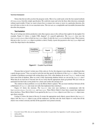 Test Driven Development
Notice that the test tells you how the program works. Most of us could easily write the four named methods
of WumpusGame from this simple specification. We could also name and write the three other direction commands
without much trouble. If later we want to know how to connect two rooms or move in a particular direction, this
test will show us how to do it in no uncertain terms. This test acts as a compileable and executable document that
describes the program.
Test Isolation
The act of writing tests before production code often exposes areas in the software that ought to be decoupled. For
example, Figure 4-1 shows a simple UML diagram1 of a payroll application. The Payroll class uses the
EmployeeDatabase class to fetch an Employee object. It asks the Employee to calculate its pay. Then it passes
that pay to the CheckWriter object to produce a check. Finally, it posts the payment to the Employee object and
writes the object back to the database.
Presume that we haven’t written any of this code yet. So far, this diagram is just sitting on a whiteboard after
a quick design session.2 Now, we need to write the tests that specify the behavior of the Payroll object. There are
a number of problems associated with writing these tests. First, what database do we use? Payroll needs to read
from some kind of database. Must we write a fully functioning database before we can test the Payroll class?
What data do we load into it? Second, how do we verify that the appropriate check got printed? We can’t write an
automated test that looks on the printer for a check and verifies the amount on it!
The solution to these problems is to use the MOCK OBJECT pattern.3 We can insert interfaces between all the
collaborators of Payroll and create test stubs that implement these interfaces.
Figure 4-2 shows the structure. The Payroll class now uses interfaces to communicate with the
EmployeeDatabase, CheckWriter, and Employee. Three MOCK OBJECTS have been created that implement
these interfaces. These MOCK OBJECTS are queried by the PayrollTest object to see if the Payroll object man-
ages them correctly.
Listing 4-2 shows the intent of the test. It creates the appropriate mock objects, passes them to the Payroll
object, tells the Payroll object to pay all the employees, and then asks the mock objects to verify that all the
checks were written correctly and that all the payments were posted correctly.
1. If you don’t know UML, there are two appendices that describes it in great detail. See Appendices A and B, starting on page 467.
Figure 4-1 Coupled Payroll Model
2. [Jeffries2001].
3. [Mackinnon2000].
CheckWriter
+ writeCheck()
Employee
+ calculatePay()
+ postPayment()
Employee
Database
+ getEmployee
+ putEmployee
Payroll
25
 