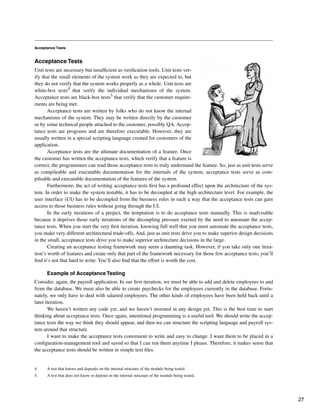 Acceptance Tests
Acceptance Tests
Unit tests are necessary but insufficient as verification tools. Unit tests ver-
ify that the small elements of the system work as they are expected to, but
they do not verify that the system works properly as a whole. Unit tests are
white-box tests4 that verify the individual mechanisms of the system.
Acceptance tests are black-box tests5 that verify that the customer require-
ments are being met.
Acceptance tests are written by folks who do not know the internal
mechanisms of the system. They may be written directly by the customer
or by some technical people attached to the customer, possibly QA. Accep-
tance tests are programs and are therefore executable. However, they are
usually written in a special scripting language created for customers of the
application.
Acceptance tests are the ultimate documentation of a feature. Once
the customer has written the acceptance tests, which verify that a feature is
correct, the programmers can read those acceptance tests to truly understand the feature. So, just as unit tests serve
as compileable and executable documentation for the internals of the system, acceptance tests serve as com-
pileable and executable documentation of the features of the system.
Furthermore, the act of writing acceptance tests first has a profound effect upon the architecture of the sys-
tem. In order to make the system testable, it has to be decoupled at the high architecture level. For example, the
user interface (UI) has to be decoupled from the business rules in such a way that the acceptance tests can gain
access to those business rules without going through the UI.
In the early iterations of a project, the temptation is to do acceptance tests manually. This is inadvisable
because it deprives those early iterations of the decoupling pressure exerted by the need to automate the accep-
tance tests. When you start the very first iteration, knowing full well that you must automate the acceptance tests,
you make very different architectural trade-offs. And, just as unit tests drive you to make superior design decisions
in the small, acceptance tests drive you to make superior architecture decisions in the large.
Creating an acceptance testing framework may seem a daunting task. However, if you take only one itera-
tion’s worth of features and create only that part of the framework necessary for those few acceptance tests, you’ll
find it’s not that hard to write. You’ll also find that the effort is worth the cost.
Example of Acceptance Testing
Consider, again, the payroll application. In our first iteration, we must be able to add and delete employees to and
from the database. We must also be able to create paychecks for the employees currently in the database. Fortu-
nately, we only have to deal with salaried employees. The other kinds of employees have been held back until a
later iteration.
We haven’t written any code yet, and we haven’t invested in any design yet. This is the best time to start
thinking about acceptance tests. Once again, intentional programming is a useful tool. We should write the accep-
tance tests the way we think they should appear, and then we can structure the scripting language and payroll sys-
tem around that structure.
I want to make the acceptance tests convenient to write and easy to change. I want them to be placed in a
configuration-management tool and saved so that I can run them anytime I please. Therefore, it makes sense that
the acceptance tests should be written in simple text files.
4. A test that knows and depends on the internal structure of the module being tested.
5. A test that does not know or depend on the internal structure of the module being tested.
27
 