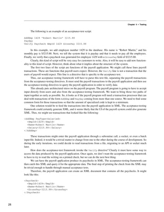 Chapter 4 • Testing
The following is an example of an acceptance-test script:
AddEmp 1429 “Robert Martin” 3215.88
Payday
Verify Paycheck EmpId 1429 GrossPay 3215.88
In this example, we add employee number 1429 to the database. His name is “Robert Martin,” and his
monthly pay is $3215.88. Next, we tell the system that it is payday and that it needs to pay all the employees.
Finally, we verify that a paycheck was generated for employee 1429 with a GrossPay field of $3215.88.
Clearly, this kind of script will be very easy for customers to write. Also, it will be easy to add new function-
ality to this kind of script. However, think about what it implies about the structure of the system.
The first two lines of the script are functions of the payroll application. We might call these lines payroll
transactions. These are functions that payroll users expect. However, the Verify line is not a transaction that the
users of payroll would expect. This line is a directive that is specific to the acceptance test.
Thus, our acceptance testing framework will have to parse this text file, separating the payroll transactions
from the acceptance-testing directives. It must send the payroll transactions to the payroll application and then use
the acceptance-testing directives to query the payroll application in order to verify data.
This already puts architectural stress on the payroll program. The payroll program is going to have to accept
input directly from users and also from the acceptance-testing framework. We want to bring those two paths of
input together as early as possible. So, it looks as if the payroll program will need a transaction processor that can
deal with transactions of the form AddEmp and Payday coming from more than one source. We need to find some
common form for those transactions so that the amount of specialized code is kept to a minimum.
One solution would be to feed the transactions into the payroll application in XML. The acceptance-testing
framework could certainly generate XML, and it seems likely that the UI of the payroll system could also generate
XML. Thus, we might see transactions that looked like the following:
<AddEmp PayType=Salaried>
<EmpId>1429</EmpId>
<Name>Robert Martin</Name>
<Salary>3215.88</Salary>
</AddEmp>
These transactions might enter the payroll application through a subroutine call, a socket, or even a batch
input file. Indeed, it would be a trivial matter to change from one to the other during the course of development. So
during the early iterations, we could decide to read transactions from a file, migrating to an API or socket much
later.
How does the acceptance-test framework invoke the Verify directive? Clearly it must have some way to
access the data produced by the payroll application. Once again, we don’t want the acceptance-testing framework
to have to try to read the writing on a printed check, but we can do the next best thing.
We can have the payroll application produce its paychecks in XML. The acceptance-testing framework can
then catch this XML and query it for the appropriate data. The final step of printing the check from the XML may
be trivial enough to handle through manual acceptance tests.
Therefore, the payroll application can create an XML document that contains all the paychecks. It might
look like this:
<Paycheck>
<EmpId>1429</EmpId>
<Name>Robert Martin</Name>
<GrossPay>3215.88</GrossPay>
</Paycheck>
28
 