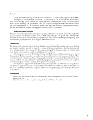 Conclusion
Clearly, the acceptance-testing framework can execute the Verify directive when supplied with this XML.
Once again, we can spit the XML out through a socket, through an API, or into a file. For the initial itera-
tions, a file is probably easiest. Therefore, the payroll application will begin its life reading XML transactions in
from a file and outputting XML paychecks to a file. The acceptance-testing framework will read transactions in
text form, translating them to XML and writing them to a file. It will then invoke the payroll program. Finally, it
will read the output XML from the payroll program and invoke the Verify directives.
Serendipitous Architecture
Notice the pressure that the acceptance tests placed upon the architecture of the payroll system. The very fact that
we considered the tests first led us to the notion of XML input and output very quickly. This architecture has
decoupled the transaction sources from the payroll application. It has also decoupled the paycheck printing mech-
anism from the payroll application. These are good architectural decisions.
Conclusion
The simpler it is to run a suite of tests, the more often those tests will be run. The more the tests are run, the faster
any deviation from those tests will be found. If we can run all the tests several times a day, then the system will
never be broken for more than a few minutes. This is a reasonable goal. We simply don’t allow the system to back-
slide. Once it works to a certain level, it never backslides to a lower level.
Yet verification is just one of the benefits of writing tests. Both unit tests and acceptance tests are a form of
documentation. That documentation is compileable and executable; therefore, it is accurate and reliable. More-
over, these tests are written in unambiguous languages that are made to be readable by their audience. Program-
mers can read unit tests because they are written in their programming language. Customers can read acceptance
tests because they are written in a language that they themselves designed.
Possibly the most important benefit of all this testing is the impact it has on architecture and design. To make
a module or an application testable, it must also be decoupled. The more testable it is, the more decoupled it is.
The act of considering comprehensive acceptance and unit tests has a profoundly positive effect upon the structure
of the software.
Bibliography
1. Mackinnon, Tim, Steve Freeman, and Philip Craig. Endo-Testing: Unit Testing with Mock Objects. Extreme Programming Examined.
Addison–Wesley, 2001.
2. Jeffries, Ron, et al., Extreme Programming Installed. Upper Saddle River, NJ: Addison–Wesley, 2001.
29
 