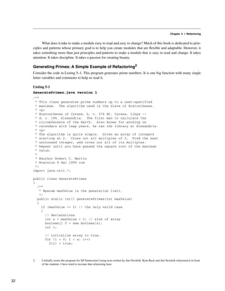 Chapter 5 • Refactoring
What does it take to make a module easy to read and easy to change? Much of this book is dedicated to prin-
ciples and patterns whose primary goal is to help you create modules that are flexible and adaptable. However, it
takes something more than just principles and patterns to make a module that is easy to read and change. It takes
attention. It takes discipline. It takes a passion for creating beauty.
Generating Primes: A Simple Example of Refactoring2
Consider the code in Listing 5–1. This program generates prime numbers. It is one big function with many single
letter variables and comments to help us read it.
Listing 5-1
GeneratePrimes.java version 1
/**
* This class generates prime numbers up to a user-specified
* maximum. The algorithm used is the Sieve of Eratosthenes.
* <p>
* Eratosthenes of Cyrene, b. c. 276 BC, Cyrene, Libya --
* d. c. 194, Alexandria. The first man to calculate the
* circumference of the Earth. Also known for working on
* calendars with leap years, he ran the library at Alexandria.
* <p>
* The algorithm is quite simple. Given an array of integers
* starting at 2. Cross out all multiples of 2. Find the next
* uncrossed integer, and cross out all of its multiples.
* Repeat until you have passed the square root of the maximum
* value.
*
* @author Robert C. Martin
* @version 9 Dec 1999 rcm
*/
import java.util.*;
public class GeneratePrimes
{
/**
* @param maxValue is the generation limit.
*/
public static int[] generatePrimes(int maxValue)
{
if (maxValue >= 2) // the only valid case
{
// declarations
int s = maxValue + 1; // size of array
boolean[] f = new boolean[s];
int i;
// initialize array to true.
for (i = 0; i < s; i++)
f[i] = true;
2. I initially wrote this program for XP Immersion I using tests written by Jim Newkirk. Kent Beck and Jim Newkirk refactored it in front
of the students. I have tried to recreate that refactoring here.
32
 