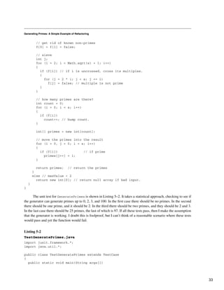 Generating Primes: A Simple Example of Refactoring
// get rid of known non-primes
f[0] = f[1] = false;
// sieve
int j;
for (i = 2; i < Math.sqrt(s) + 1; i++)
{
if (f[i]) // if i is uncrossed, cross its multiples.
{
for (j = 2 * i; j < s; j += i)
f[j] = false; // multiple is not prime
}
}
// how many primes are there?
int count = 0;
for (i = 0; i < s; i++)
{
if (f[i])
count++; // bump count.
}
int[] primes = new int[count];
// move the primes into the result
for (i = 0, j = 0; i < s; i++)
{
if (f[i]) // if prime
primes[j++] = i;
}
return primes; // return the primes
}
else // maxValue < 2
return new int[0]; // return null array if bad input.
}
}
The unit test for GeneratePrimes is shown in Listing 5–2. It takes a statistical approach, checking to see if
the generator can generate primes up to 0, 2, 3, and 100. In the first case there should be no primes. In the second
there should be one prime, and it should be 2. In the third there should be two primes, and they should be 2 and 3.
In the last case there should be 25 primes, the last of which is 97. If all these tests pass, then I make the assumption
that the generator is working. I doubt this is foolproof, but I can’t think of a reasonable scenario where these tests
would pass and yet the function would fail.
Listing 5-2
TestGeneratePrimes.java
import junit.framework.*;
import java.util.*;
public class TestGeneratePrimes extends TestCase
{
public static void main(String args[])
33
 
