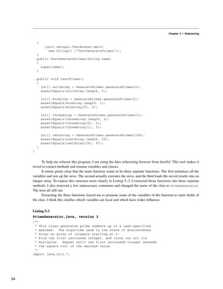 Chapter 5 • Refactoring
{
junit.swingui.TestRunner.main(
new String[] {"TestGeneratePrimes"});
}
public TestGeneratePrimes(String name)
{
super(name);
}
public void testPrimes()
{
int[] nullArray = GeneratePrimes.generatePrimes(0);
assertEquals(nullArray.length, 0);
int[] minArray = GeneratePrimes.generatePrimes(2);
assertEquals(minArray.length, 1);
assertEquals(minArray[0], 2);
int[] threeArray = GeneratePrimes.generatePrimes(3);
assertEquals(threeArray.length, 2);
assertEquals(threeArray[0], 2);
assertEquals(threeArray[1], 3);
int[] centArray = GeneratePrimes.generatePrimes(100);
assertEquals(centArray.length, 25);
assertEquals(centArray[24], 97);
}
}
To help me refactor this program, I am using the Idea refactoring browser from IntelliJ. This tool makes it
trivial to extract methods and rename variables and classes.
It seems pretty clear that the main function wants to be three separate functions. The first initializes all the
variables and sets up the sieve. The second actually executes the sieve, and the third loads the sieved results into an
integer array. To expose this structure more clearly in Listing 5–3, I extracted those functions into three separate
methods. I also removed a few unnecessary comments and changed the name of the class to PrimeGenerator.
The tests all still ran.
Extracting the three functions forced me to promote some of the variables of the function to static fields of
the class. I think this clarifies which variables are local and which have wider influence.
Listing 5-3
PrimeGenerator.java, version 2
/**
* This class generates prime numbers up to a user-specified
* maximum. The algorithm used is the Sieve of Eratosthenes.
* Given an array of integers starting at 2:
* Find the first uncrossed integer, and cross out all its
* multiples. Repeat until the first uncrossed integer exceeds
* the square root of the maximum value.
*/
import java.util.*;
34
 