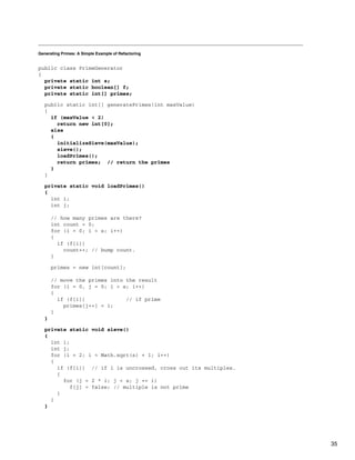 Generating Primes: A Simple Example of Refactoring
public class PrimeGenerator
{
private static int s;
private static boolean[] f;
private static int[] primes;
public static int[] generatePrimes(int maxValue)
{
if (maxValue < 2)
return new int[0];
else
{
initializeSieve(maxValue);
sieve();
loadPrimes();
return primes; // return the primes
}
}
private static void loadPrimes()
{
int i;
int j;
// how many primes are there?
int count = 0;
for (i = 0; i < s; i++)
{
if (f[i])
count++; // bump count.
}
primes = new int[count];
// move the primes into the result
for (i = 0, j = 0; i < s; i++)
{
if (f[i]) // if prime
primes[j++] = i;
}
}
private static void sieve()
{
int i;
int j;
for (i = 2; i < Math.sqrt(s) + 1; i++)
{
if (f[i]) // if i is uncrossed, cross out its multiples.
{
for (j = 2 * i; j < s; j += i)
f[j] = false; // multiple is not prime
}
}
}
35
 