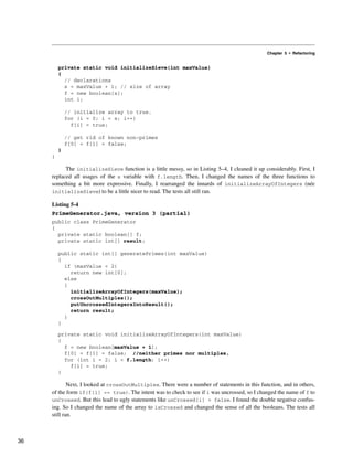 Chapter 5 • Refactoring
private static void initializeSieve(int maxValue)
{
// declarations
s = maxValue + 1; // size of array
f = new boolean[s];
int i;
// initialize array to true.
for (i = 0; i < s; i++)
f[i] = true;
// get rid of known non-primes
f[0] = f[1] = false;
}
}
The initializeSieve function is a little messy, so in Listing 5–4, I cleaned it up considerably. First, I
replaced all usages of the s variable with f.length. Then, I changed the names of the three functions to
something a bit more expressive. Finally, I rearranged the innards of initializeArrayOfIntegers (née
initializeSieve) to be a little nicer to read. The tests all still ran.
Listing 5-4
PrimeGenerator.java, version 3 (partial)
public class PrimeGenerator
{
private static boolean[] f;
private static int[] result;
public static int[] generatePrimes(int maxValue)
{
if (maxValue < 2)
return new int[0];
else
{
initializeArrayOfIntegers(maxValue);
crossOutMultiples();
putUncrossedIntegersIntoResult();
return result;
}
}
private static void initializeArrayOfIntegers(int maxValue)
{
f = new boolean[maxValue + 1];
f[0] = f[1] = false; //neither primes nor multiples.
for (int i = 2; i < f.length; i++)
f[i] = true;
}
Next, I looked at crossOutMultiples. There were a number of statements in this function, and in others,
of the form if(f[i] == true). The intent was to check to see if i was uncrossed, so I changed the name of f to
unCrossed. But this lead to ugly statements like unCrossed[i] = false. I found the double negative confus-
ing. So I changed the name of the array to isCrossed and changed the sense of all the booleans. The tests all
still ran.
36
 