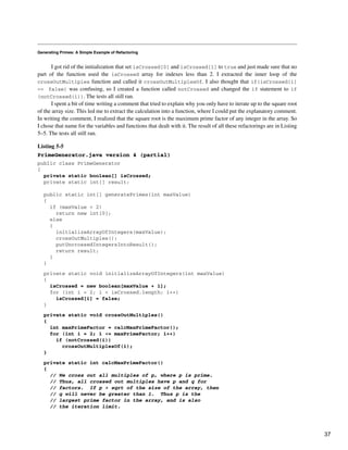 Generating Primes: A Simple Example of Refactoring
I got rid of the initialization that set isCrossed[0] and isCrossed[1] to true and just made sure that no
part of the function used the isCrossed array for indexes less than 2. I extracted the inner loop of the
crossOutMultiples function and called it crossOutMultiplesOf. I also thought that if(isCrossed[i]
== false) was confusing, so I created a function called notCrossed and changed the if statement to if
(notCrossed(i)). The tests all still ran.
I spent a bit of time writing a comment that tried to explain why you only have to iterate up to the square root
of the array size. This led me to extract the calculation into a function, where I could put the explanatory comment.
In writing the comment, I realized that the square root is the maximum prime factor of any integer in the array. So
I chose that name for the variables and functions that dealt with it. The result of all these refactorings are in Listing
5–5. The tests all still ran.
Listing 5-5
PrimeGenerator.java version 4 (partial)
public class PrimeGenerator
{
private static boolean[] isCrossed;
private static int[] result;
public static int[] generatePrimes(int maxValue)
{
if (maxValue < 2)
return new int[0];
else
{
initializeArrayOfIntegers(maxValue);
crossOutMultiples();
putUncrossedIntegersIntoResult();
return result;
}
}
private static void initializeArrayOfIntegers(int maxValue)
{
isCrossed = new boolean[maxValue + 1];
for (int i = 2; i < isCrossed.length; i++)
isCrossed[i] = false;
}
private static void crossOutMultiples()
{
int maxPrimeFactor = calcMaxPrimeFactor();
for (int i = 2; i <= maxPrimeFactor; i++)
if (notCrossed(i))
crossOutMultiplesOf(i);
}
private static int calcMaxPrimeFactor()
{
// We cross out all multiples of p, where p is prime.
// Thus, all crossed out multiples have p and q for
// factors. If p > sqrt of the size of the array, then
// q will never be greater than 1. Thus p is the
// largest prime factor in the array, and is also
// the iteration limit.
37
 