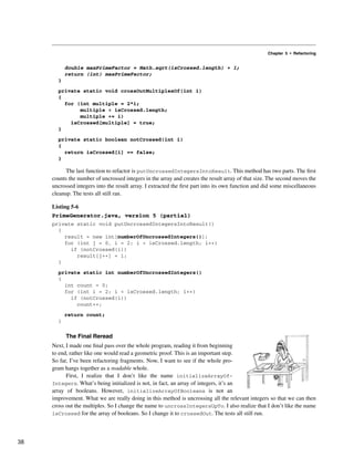 Chapter 5 • Refactoring
double maxPrimeFactor = Math.sqrt(isCrossed.length) + 1;
return (int) maxPrimeFactor;
}
private static void crossOutMultiplesOf(int i)
{
for (int multiple = 2*i;
multiple < isCrossed.length;
multiple += i)
isCrossed[multiple] = true;
}
private static boolean notCrossed(int i)
{
return isCrossed[i] == false;
}
The last function to refactor is putUncrossedIntegersIntoResult. This method has two parts. The first
counts the number of uncrossed integers in the array and creates the result array of that size. The second moves the
uncrossed integers into the result array. I extracted the first part into its own function and did some miscellaneous
cleanup. The tests all still ran.
Listing 5-6
PrimeGenerator.java, version 5 (partial)
private static void putUncrossedIntegersIntoResult()
{
result = new int[numberOfUncrossedIntegers()];
for (int j = 0, i = 2; i < isCrossed.length; i++)
if (notCrossed(i))
result[j++] = i;
}
private static int numberOfUncrossedIntegers()
{
int count = 0;
for (int i = 2; i < isCrossed.length; i++)
if (notCrossed(i))
count++;
return count;
}
The Final Reread
Next, I made one final pass over the whole program, reading it from beginning
to end, rather like one would read a geometric proof. This is an important step.
So far, I’ve been refactoring fragments. Now, I want to see if the whole pro-
gram hangs together as a readable whole.
First, I realize that I don’t like the name initializeArrayOf-
Integers. What’s being initialized is not, in fact, an array of integers, it’s an
array of booleans. However, initializeArrayOfBooleans is not an
improvement. What we are really doing in this method is uncrossing all the relevant integers so that we can then
cross out the multiples. So I change the name to uncrossIntegersUpTo. I also realize that I don’t like the name
isCrossed for the array of booleans. So I change it to crossedOut. The tests all still run.
38
 