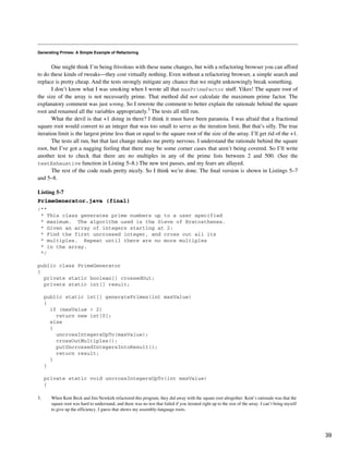 Generating Primes: A Simple Example of Refactoring
One might think I’m being frivolous with these name changes, but with a refactoring browser you can afford
to do these kinds of tweaks—they cost virtually nothing. Even without a refactoring browser, a simple search and
replace is pretty cheap. And the tests strongly mitigate any chance that we might unknowingly break something.
I don’t know what I was smoking when I wrote all that maxPrimeFactor stuff. Yikes! The square root of
the size of the array is not necessarily prime. That method did not calculate the maximum prime factor. The
explanatory comment was just wrong. So I rewrote the comment to better explain the rationale behind the square
root and renamed all the variables appropriately.3 The tests all still run.
What the devil is that +1 doing in there? I think it must have been paranoia. I was afraid that a fractional
square root would convert to an integer that was too small to serve as the iteration limit. But that’s silly. The true
iteration limit is the largest prime less than or equal to the square root of the size of the array. I’ll get rid of the +1.
The tests all run, but that last change makes me pretty nervous. I understand the rationale behind the square
root, but I’ve got a nagging feeling that there may be some corner cases that aren’t being covered. So I’ll write
another test to check that there are no multiples in any of the prime lists between 2 and 500. (See the
testExhaustive function in Listing 5–8.) The new test passes, and my fears are allayed.
The rest of the code reads pretty nicely. So I think we’re done. The final version is shown in Listings 5–7
and 5–8.
Listing 5-7
PrimeGenerator.java (final)
/**
* This class generates prime numbers up to a user specified
* maximum. The algorithm used is the Sieve of Eratosthenes.
* Given an array of integers starting at 2:
* Find the first uncrossed integer, and cross out all its
* multiples. Repeat until there are no more multiples
* in the array.
*/
public class PrimeGenerator
{
private static boolean[] crossedOut;
private static int[] result;
public static int[] generatePrimes(int maxValue)
{
if (maxValue < 2)
return new int[0];
else
{
uncrossIntegersUpTo(maxValue);
crossOutMultiples();
putUncrossedIntegersIntoResult();
return result;
}
}
private static void uncrossIntegersUpTo(int maxValue)
{
3. When Kent Beck and Jim Newkirk refactored this program, they did away with the square root altogether. Kent’s rationale was that the
square root was hard to understand, and there was no test that failed if you iterated right up to the size of the array. I can’t bring myself
to give up the efficiency. I guess that shows my assembly-language roots.
39
 