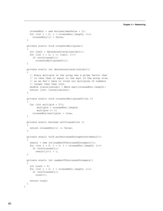 Chapter 5 • Refactoring
crossedOut = new boolean[maxValue + 1];
for (int i = 2; i < crossedOut.length; i++)
crossedOut[i] = false;
}
private static void crossOutMultiples()
{
int limit = determineIterationLimit();
for (int i = 2; i <= limit; i++)
if (notCrossed(i))
crossOutMultiplesOf(i);
}
private static int determineIterationLimit()
{
// Every multiple in the array has a prime factor that
// is less than or equal to the sqrt of the array size,
// so we don't have to cross out multiples of numbers
// larger than that root.
double iterationLimit = Math.sqrt(crossedOut.length);
return (int) iterationLimit;
}
private static void crossOutMultiplesOf(int i)
{
for (int multiple = 2*i;
multiple < crossedOut.length;
multiple += i)
crossedOut[multiple] = true;
}
private static boolean notCrossed(int i)
{
return crossedOut[i] == false;
}
private static void putUncrossedIntegersIntoResult()
{
result = new int[numberOfUncrossedIntegers()];
for (int j = 0, i = 2; i < crossedOut.length; i++)
if (notCrossed(i))
result[j++] = i;
}
private static int numberOfUncrossedIntegers()
{
int count = 0;
for (int i = 2; i < crossedOut.length; i++)
if (notCrossed(i))
count++;
return count;
}
}
40
 
