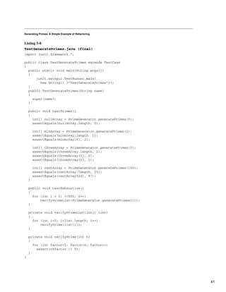Generating Primes: A Simple Example of Refactoring
Listing 5-8
TestGeneratePrimes.java (final)
import junit.framework.*;
public class TestGeneratePrimes extends TestCase
{
public static void main(String args[])
{
junit.swingui.TestRunner.main(
new String[] {"TestGeneratePrimes"});
}
public TestGeneratePrimes(String name)
{
super(name);
}
public void testPrimes()
{
int[] nullArray = PrimeGenerator.generatePrimes(0);
assertEquals(nullArray.length, 0);
int[] minArray = PrimeGenerator.generatePrimes(2);
assertEquals(minArray.length, 1);
assertEquals(minArray[0], 2);
int[] threeArray = PrimeGenerator.generatePrimes(3);
assertEquals(threeArray.length, 2);
assertEquals(threeArray[0], 2);
assertEquals(threeArray[1], 3);
int[] centArray = PrimeGenerator.generatePrimes(100);
assertEquals(centArray.length, 25);
assertEquals(centArray[24], 97);
}
public void testExhaustive()
{
for (int i = 2; i<500; i++)
verifyPrimeList(PrimeGenerator.generatePrimes(i));
}
private void verifyPrimeList(int[] list)
{
for (int i=0; i<list.length; i++)
verifyPrime(list[i]);
}
private void verifyPrime(int n)
{
for (int factor=2; factor<n; factor++)
assert(n%factor != 0);
}
}
41
 