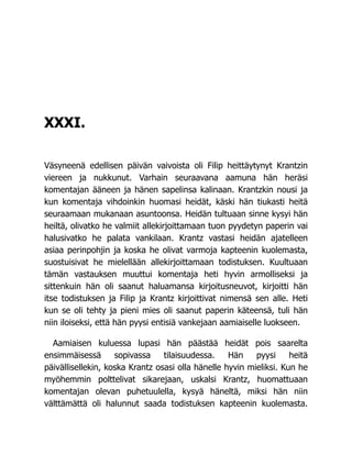 XXXI.
Väsyneenä edellisen päivän vaivoista oli Filip heittäytynyt Krantzin
viereen ja nukkunut. Varhain seuraavana aamuna hän heräsi
komentajan ääneen ja hänen sapelinsa kalinaan. Krantzkin nousi ja
kun komentaja vihdoinkin huomasi heidät, käski hän tiukasti heitä
seuraamaan mukanaan asuntoonsa. Heidän tultuaan sinne kysyi hän
heiltä, olivatko he valmiit allekirjoittamaan tuon pyydetyn paperin vai
halusivatko he palata vankilaan. Krantz vastasi heidän ajatelleen
asiaa perinpohjin ja koska he olivat varmoja kapteenin kuolemasta,
suostuisivat he mielellään allekirjoittamaan todistuksen. Kuultuaan
tämän vastauksen muuttui komentaja heti hyvin armolliseksi ja
sittenkuin hän oli saanut haluamansa kirjoitusneuvot, kirjoitti hän
itse todistuksen ja Filip ja Krantz kirjoittivat nimensä sen alle. Heti
kun se oli tehty ja pieni mies oli saanut paperin käteensä, tuli hän
niin iloiseksi, että hän pyysi entisiä vankejaan aamiaiselle luokseen.
Aamiaisen kuluessa lupasi hän päästää heidät pois saarelta
ensimmäisessä sopivassa tilaisuudessa. Hän pyysi heitä
päivällisellekin, koska Krantz osasi olla hänelle hyvin mieliksi. Kun he
myöhemmin polttelivat sikarejaan, uskalsi Krantz, huomattuaan
komentajan olevan puhetuulella, kysyä häneltä, miksi hän niin
välttämättä oli halunnut saada todistuksen kapteenin kuolemasta.
 