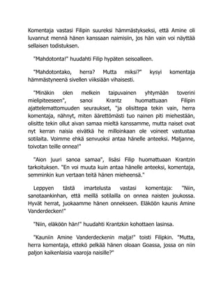 Komentaja vastasi Filipin suureksi hämmästykseksi, että Amine oli
luvannut mennä hänen kanssaan naimisiin, jos hän vain voi näyttää
sellaisen todistuksen.
"Mahdotonta!" huudahti Filip hypäten seisoalleen.
"Mahdotontako, herra? Mutta miksi?" kysyi komentaja
hämmästyneenä sivellen viiksiään vihaisesti.
"Minäkin olen melkein taipuvainen yhtymään toverini
mielipiteeseen", sanoi Krantz huomattuaan Filipin
ajattelemattomuuden seuraukset, "ja olisittepa tekin vain, herra
komentaja, nähnyt, miten äärettömästi tuo nainen piti miehestään,
olisitte tekin ollut aivan samaa mieltä kanssamme, mutta naiset ovat
nyt kerran naisia eivätkä he milloinkaan ole voineet vastustaa
sotilaita. Voimme ehkä senvuoksi antaa hänelle anteeksi. Maljanne,
toivotan teille onnea!"
"Aion juuri sanoa samaa", lisäsi Filip huomattuaan Krantzin
tarkoituksen. "En voi muuta kuin antaa hänelle anteeksi, komentaja,
semminkin kun vertaan teitä hänen mieheensä."
Leppyen tästä imartelusta vastasi komentaja: "Niin,
sanotaankinhan, että meillä sotilailla on onnea naisten joukossa.
Hyvät herrat, juokaamme hänen onnekseen. Eläköön kaunis Amine
Vanderdecken!"
"Niin, eläköön hän!" huudahti Krantzkin kohottaen lasinsa.
"Kauniin Amine Vanderdeckenin malja!" toisti Filipkin. "Mutta,
herra komentaja, ettekö pelkää hänen oloaan Goassa, jossa on niin
paljon kaikenlaisia vaaroja naisille?"
 
