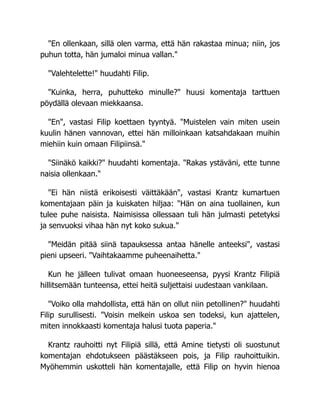 "En ollenkaan, sillä olen varma, että hän rakastaa minua; niin, jos
puhun totta, hän jumaloi minua vallan."
"Valehtelette!" huudahti Filip.
"Kuinka, herra, puhutteko minulle?" huusi komentaja tarttuen
pöydällä olevaan miekkaansa.
"En", vastasi Filip koettaen tyyntyä. "Muistelen vain miten usein
kuulin hänen vannovan, ettei hän milloinkaan katsahdakaan muihin
miehiin kuin omaan Filipiinsä."
"Siinäkö kaikki?" huudahti komentaja. "Rakas ystäväni, ette tunne
naisia ollenkaan."
"Ei hän niistä erikoisesti väittäkään", vastasi Krantz kumartuen
komentajaan päin ja kuiskaten hiljaa: "Hän on aina tuollainen, kun
tulee puhe naisista. Naimisissa ollessaan tuli hän julmasti petetyksi
ja senvuoksi vihaa hän nyt koko sukua."
"Meidän pitää siinä tapauksessa antaa hänelle anteeksi", vastasi
pieni upseeri. "Vaihtakaamme puheenaihetta."
Kun he jälleen tulivat omaan huoneeseensa, pyysi Krantz Filipiä
hillitsemään tunteensa, ettei heitä suljettaisi uudestaan vankilaan.
"Voiko olla mahdollista, että hän on ollut niin petollinen?" huudahti
Filip surullisesti. "Voisin melkein uskoa sen todeksi, kun ajattelen,
miten innokkaasti komentaja halusi tuota paperia."
Krantz rauhoitti nyt Filipiä sillä, että Amine tietysti oli suostunut
komentajan ehdotukseen päästäkseen pois, ja Filip rauhoittuikin.
Myöhemmin uskotteli hän komentajalle, että Filip on hyvin hienoa
 