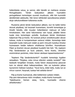 hollantilaista sukua, ja vannoi, että hänellä on mahtavia omaisia
Portugalissakin. Tämän keskustelun jälkeen huomattiin
portugalilaisen komentajan suuresti muuttuvan, sillä hän kunnioitti
äärettömästi aateluutta. Hän toivoi nähtävästi saavuttavansa joitakin
etuja vaikutusvaltaisen tuttavansa avulla.
Muutamia päiviä tämän keskustelun jälkeen, kun he kaikki kolme
istuivat pöydässä, tuli korpraali huoneeseen, tervehti komentajaa ja
ilmoitti hänelle, että muudan hollantilainen matruusi oli tullut
linnoitukseen. Hän sanoi halunneensa vain kysyä, pitääkö hänen
tuoda mies komentajan puheille. Kuultuaan tämän ilmoituksen
kalpenivat Filip ja Krantz. He tunsivat jonkun onnettomuuden olevan
tulossa, mutta ei kumpainenkaan sanonut mitään. Komentaja käski
korpraalin tuoda matruusin sisään ja parin minuutin kuluttua ilmestyi
huoneeseen heidän katkerin vihollisensa Schriften. Huomattuaan
Filipin ja Krantzin istuvan pöydässä huudahti hän heti: "Ah, kapteeni
Filip Vanderdecken ja hyvä ystäväni, herra Krantz, Utrechtin
ensimmäinen perämies, miten iloinen olenkaan tapaamisestamme!"
"Kapteeni Filip Vanderdeckenkö?" huudahti komentaja hypäten
seisoalleen. "Peijakas, onko minua sittenkin vedetty nenästä?" Hän
keskeytti hengittäen kiivaasti, mutta hänen otsasuonensa paisuivat
kuin ne olisivat olleet halkeamaisillaan. Hän voi kuitenkin jatkaa
tyynemmin hetkisen kuluttua: "Hyvä herra, kiitän teitä, mutta nyt on
minun vuoroni. Korpraali, tuokaa heti sotilaita tänne!"
Filip ja Krantz huomasivat, ettei kieltäminen auttaisi mitään.
Filip pani käsivartensa ristiin rinnalleen, mutta Krantz huomautti:
"Ajateltuanne hieman asiaa, herra, huomaatte vihanne
aiheettomaksi."
 