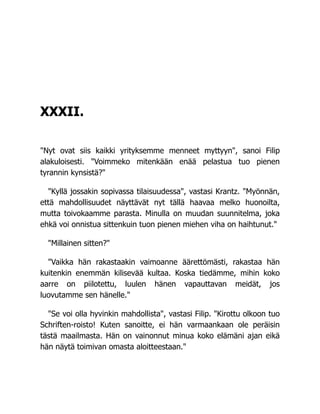 XXXII.
"Nyt ovat siis kaikki yrityksemme menneet myttyyn", sanoi Filip
alakuloisesti. "Voimmeko mitenkään enää pelastua tuo pienen
tyrannin kynsistä?"
"Kyllä jossakin sopivassa tilaisuudessa", vastasi Krantz. "Myönnän,
että mahdollisuudet näyttävät nyt tällä haavaa melko huonoilta,
mutta toivokaamme parasta. Minulla on muudan suunnitelma, joka
ehkä voi onnistua sittenkuin tuon pienen miehen viha on haihtunut."
"Millainen sitten?"
"Vaikka hän rakastaakin vaimoanne äärettömästi, rakastaa hän
kuitenkin enemmän kilisevää kultaa. Koska tiedämme, mihin koko
aarre on piilotettu, luulen hänen vapauttavan meidät, jos
luovutamme sen hänelle."
"Se voi olla hyvinkin mahdollista", vastasi Filip. "Kirottu olkoon tuo
Schriften-roisto! Kuten sanoitte, ei hän varmaankaan ole peräisin
tästä maailmasta. Hän on vainonnut minua koko elämäni ajan eikä
hän näytä toimivan omasta aloitteestaan."
 