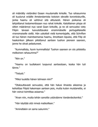 oli määrätty vietäväksi Goaan muutamalle kirkolle. Tuo rahasumma
oli kuulunut eräälle Amsterdamista kotoisin olevalle koronkiskurille,
jonka haamu oli vahtinut sitä alituisesti. Hänen poikansa oli
lahjoittanut testamentissaan nuo rahat kirkolle. Katolilainen piispa oli
sitten määrännyt nuo varat Goan kirkoille, ja ne oli senvuoksi viety
Filipin laivaan luovutettavaksi ensimmäiselle portugalilaiselle
viranomaiselle siellä. Hän uskotteli vielä komentajalle, että Schriften
oli tuo hänen mainitsemansa haamu, ilmoittaen lopuksi, että Filip oli
haaksirikon jälkeen piilottanut aarteen tuohon pieneen saareen,
jonne he olivat pelastuneet.
"Kummallista, hyvin kummallista! Tuohon saareen on siis piilotettu
melkoinen rahasumma?"
"Niin on."
"Haamu on luullakseni luopunut aarteestaan, koska hän tuli
tänne."
"Tietysti."
"Miksi luulette hänen tehneen niin?"
"Otaksuttavasti senvuoksi, että hän halusi ilmaista aikeensa ja
kehoittaa Filipiä hakemaan aarteen pois, mutta kuten muistanette, ei
hän voinut toimittaa asiaansa."
"Aivan niin, mutta tehän sanoitte ystäväänne Vanderdeckeniksi."
"Hän käyttää sitä nimeä matkoillaan."
"Aminellakin on sama sukunimi."
 