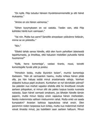 "On kyllä. Filip tutustui häneen Hyväntoivonniemellä ja otti hänet
mukaansa."
"Amine on siis hänen vaimonsa."
"Siihen kysymykseen en voi vastata. Tiedän vain, että Filip
kohtelee häntä kuin vaimoaan."
"Vai niin. Mutta tuo aarre? Sanoitte ainoastaan ystävänne tietävän,
minne se on piilotettu."
"Niin."
"Ettekö tahdo sanoa hänelle, että olen hyvin pahoillani äskeisestä
tapahtumasta, ja ilmoittaa, että haluaisin mielelläni puhutella häntä
huomenna?"
"Kyllä, herra komentaja", vastasi Krantz, nousi, toivotti
komentajalle hyvää yötä ja poistui.
"Himoitsin toista, mutta löysinkin toisen", mumisi komentaja
itsekseen. "Hän oli varmaankin haamu, mutta rohkea hänen pitää
olla, jos hän haluaa estää minut anastamasta rahoja. Voinhan
sitäpaitsi kutsua papit avukseni. Kuinkahan se nyt kävisikään päinsä?
Jos päästän nuo miehet vapaiksi ehdolla että he ilmoittavat minulle
aarteen piilopaikan, ei minun silti ole pakko luopua tuosta nuoresta
naisesta. Saan hänet varmasti omakseni, jos lähetän hänelle tämän
paperin, mutta minun täytyy ensin vapautua hänen miehestään.
Noista molemmista valitsen mieluummin rahat. Mutta enkö voi saada
kumpaakin? Anastan kaikissa tapauksissa rahat ensin. Olen
paremmin niiden tarpeessa kuin kirkko, mutta nuo molemmat miehet
voivat ilmaista minut, jos todellakin saan aarteen haltuuni. Minun
 