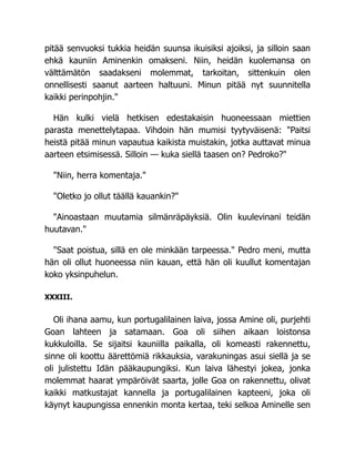 pitää senvuoksi tukkia heidän suunsa ikuisiksi ajoiksi, ja silloin saan
ehkä kauniin Aminenkin omakseni. Niin, heidän kuolemansa on
välttämätön saadakseni molemmat, tarkoitan, sittenkuin olen
onnellisesti saanut aarteen haltuuni. Minun pitää nyt suunnitella
kaikki perinpohjin."
Hän kulki vielä hetkisen edestakaisin huoneessaan miettien
parasta menettelytapaa. Vihdoin hän mumisi tyytyväisenä: "Paitsi
heistä pitää minun vapautua kaikista muistakin, jotka auttavat minua
aarteen etsimisessä. Silloin — kuka siellä taasen on? Pedroko?"
"Niin, herra komentaja."
"Oletko jo ollut täällä kauankin?"
"Ainoastaan muutamia silmänräpäyksiä. Olin kuulevinani teidän
huutavan."
"Saat poistua, sillä en ole minkään tarpeessa." Pedro meni, mutta
hän oli ollut huoneessa niin kauan, että hän oli kuullut komentajan
koko yksinpuhelun.
XXXIII.
Oli ihana aamu, kun portugalilainen laiva, jossa Amine oli, purjehti
Goan lahteen ja satamaan. Goa oli siihen aikaan loistonsa
kukkuloilla. Se sijaitsi kauniilla paikalla, oli komeasti rakennettu,
sinne oli koottu äärettömiä rikkauksia, varakuningas asui siellä ja se
oli julistettu Idän pääkaupungiksi. Kun laiva lähestyi jokea, jonka
molemmat haarat ympäröivät saarta, jolle Goa on rakennettu, olivat
kaikki matkustajat kannella ja portugalilainen kapteeni, joka oli
käynyt kaupungissa ennenkin monta kertaa, teki selkoa Aminelle sen
 