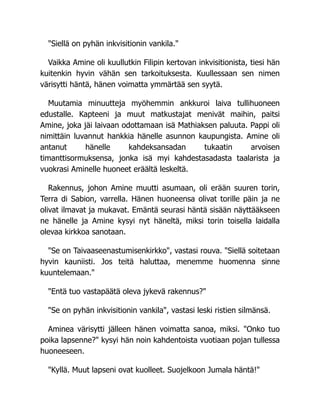 "Siellä on pyhän inkvisitionin vankila."
Vaikka Amine oli kuullutkin Filipin kertovan inkvisitionista, tiesi hän
kuitenkin hyvin vähän sen tarkoituksesta. Kuullessaan sen nimen
värisytti häntä, hänen voimatta ymmärtää sen syytä.
Muutamia minuutteja myöhemmin ankkuroi laiva tullihuoneen
edustalle. Kapteeni ja muut matkustajat menivät maihin, paitsi
Amine, joka jäi laivaan odottamaan isä Mathiaksen paluuta. Pappi oli
nimittäin luvannut hankkia hänelle asunnon kaupungista. Amine oli
antanut hänelle kahdeksansadan tukaatin arvoisen
timanttisormuksensa, jonka isä myi kahdestasadasta taalarista ja
vuokrasi Aminelle huoneet eräältä leskeltä.
Rakennus, johon Amine muutti asumaan, oli erään suuren torin,
Terra di Sabion, varrella. Hänen huoneensa olivat torille päin ja ne
olivat ilmavat ja mukavat. Emäntä seurasi häntä sisään näyttääkseen
ne hänelle ja Amine kysyi nyt häneltä, miksi torin toisella laidalla
olevaa kirkkoa sanotaan.
"Se on Taivaaseenastumisenkirkko", vastasi rouva. "Siellä soitetaan
hyvin kauniisti. Jos teitä haluttaa, menemme huomenna sinne
kuuntelemaan."
"Entä tuo vastapäätä oleva jykevä rakennus?"
"Se on pyhän inkvisitionin vankila", vastasi leski ristien silmänsä.
Aminea värisytti jälleen hänen voimatta sanoa, miksi. "Onko tuo
poika lapsenne?" kysyi hän noin kahdentoista vuotiaan pojan tullessa
huoneeseen.
"Kyllä. Muut lapseni ovat kuolleet. Suojelkoon Jumala häntä!"
 