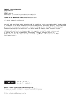 Pearson Education Limited
Edinburgh Gate
Harlow
Essex CM20 2JE
England and Associated Companies throughout the world
Visit us on the World Wide Web at: www.pearsoned.co.uk
© Pearson Education Limited 2014
All rights reserved. No part of this publication may be reproduced, stored in a retrieval system, or transmitted
in any form or by any means, electronic, mechanical, photocopying, recording or otherwise, without either the
prior written permission of the publisher or a licence permitting restricted copying in the United Kingdom
issued by the Copyright Licensing Agency Ltd, Saffron House, 6–10 Kirby Street, London EC1N 8TS.
All trademarks used herein are the property of their respective owners. The use of any trademark
in this text does not vest in the author or publisher any trademark ownership rights in such
trademarks, nor does the use of such trademarks imply any afﬁliation with or endorsement of this
book by such owners.
British Library Cataloguing-in-Publication Data
A catalogue record for this book is available from the British Library
Printed in the United States of America
ISBN 10: 1-292-02594-8
ISBN 13: 978-1-292-02594-0
 