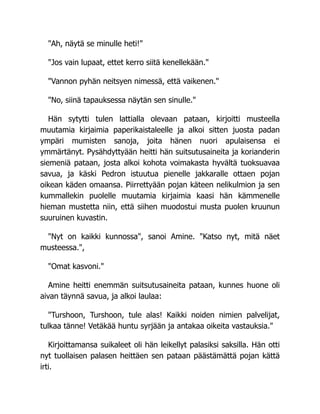 "Ah, näytä se minulle heti!"
"Jos vain lupaat, ettet kerro siitä kenellekään."
"Vannon pyhän neitsyen nimessä, että vaikenen."
"No, siinä tapauksessa näytän sen sinulle."
Hän sytytti tulen lattialla olevaan pataan, kirjoitti musteella
muutamia kirjaimia paperikaistaleelle ja alkoi sitten juosta padan
ympäri mumisten sanoja, joita hänen nuori apulaisensa ei
ymmärtänyt. Pysähdyttyään heitti hän suitsutusaineita ja korianderin
siemeniä pataan, josta alkoi kohota voimakasta hyvältä tuoksuavaa
savua, ja käski Pedron istuutua pienelle jakkaralle ottaen pojan
oikean käden omaansa. Piirrettyään pojan käteen nelikulmion ja sen
kummallekin puolelle muutamia kirjaimia kaasi hän kämmenelle
hieman mustetta niin, että siihen muodostui musta puolen kruunun
suuruinen kuvastin.
"Nyt on kaikki kunnossa", sanoi Amine. "Katso nyt, mitä näet
musteessa.",
"Omat kasvoni."
Amine heitti enemmän suitsutusaineita pataan, kunnes huone oli
aivan täynnä savua, ja alkoi laulaa:
"Turshoon, Turshoon, tule alas! Kaikki noiden nimien palvelijat,
tulkaa tänne! Vetäkää huntu syrjään ja antakaa oikeita vastauksia."
Kirjoittamansa suikaleet oli hän leikellyt palasiksi saksilla. Hän otti
nyt tuollaisen palasen heittäen sen pataan päästämättä pojan kättä
irti.
 