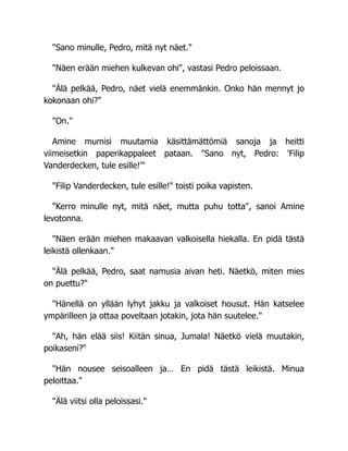 "Sano minulle, Pedro, mitä nyt näet."
"Näen erään miehen kulkevan ohi", vastasi Pedro peloissaan.
"Älä pelkää, Pedro, näet vielä enemmänkin. Onko hän mennyt jo
kokonaan ohi?"
"On."
Amine mumisi muutamia käsittämättömiä sanoja ja heitti
viimeisetkin paperikappaleet pataan. "Sano nyt, Pedro: 'Filip
Vanderdecken, tule esille!'"
"Filip Vanderdecken, tule esille!" toisti poika vapisten.
"Kerro minulle nyt, mitä näet, mutta puhu totta", sanoi Amine
levotonna.
"Näen erään miehen makaavan valkoisella hiekalla. En pidä tästä
leikistä ollenkaan."
"Älä pelkää, Pedro, saat namusia aivan heti. Näetkö, miten mies
on puettu?"
"Hänellä on yllään lyhyt jakku ja valkoiset housut. Hän katselee
ympärilleen ja ottaa poveltaan jotakin, jota hän suutelee."
"Ah, hän elää siis! Kiitän sinua, Jumala! Näetkö vielä muutakin,
poikaseni?"
"Hän nousee seisoalleen ja… En pidä tästä leikistä. Minua
peloittaa."
"Älä viitsi olla peloissasi."
 
