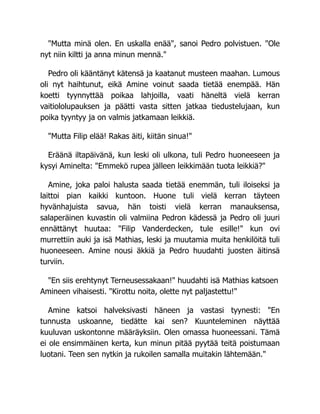 "Mutta minä olen. En uskalla enää", sanoi Pedro polvistuen. "Ole
nyt niin kiltti ja anna minun mennä."
Pedro oli kääntänyt kätensä ja kaatanut musteen maahan. Lumous
oli nyt haihtunut, eikä Amine voinut saada tietää enempää. Hän
koetti tyynnyttää poikaa lahjoilla, vaati häneltä vielä kerran
vaitiololupauksen ja päätti vasta sitten jatkaa tiedustelujaan, kun
poika tyyntyy ja on valmis jatkamaan leikkiä.
"Mutta Filip elää! Rakas äiti, kiitän sinua!"
Eräänä iltapäivänä, kun leski oli ulkona, tuli Pedro huoneeseen ja
kysyi Aminelta: "Emmekö rupea jälleen leikkimään tuota leikkiä?"
Amine, joka paloi halusta saada tietää enemmän, tuli iloiseksi ja
laittoi pian kaikki kuntoon. Huone tuli vielä kerran täyteen
hyvänhajuista savua, hän toisti vielä kerran manauksensa,
salaperäinen kuvastin oli valmiina Pedron kädessä ja Pedro oli juuri
ennättänyt huutaa: "Filip Vanderdecken, tule esille!" kun ovi
murrettiin auki ja isä Mathias, leski ja muutamia muita henkilöitä tuli
huoneeseen. Amine nousi äkkiä ja Pedro huudahti juosten äitinsä
turviin.
"En siis erehtynyt Terneusessakaan!" huudahti isä Mathias katsoen
Amineen vihaisesti. "Kirottu noita, olette nyt paljastettu!"
Amine katsoi halveksivasti häneen ja vastasi tyynesti: "En
tunnusta uskoanne, tiedätte kai sen? Kuunteleminen näyttää
kuuluvan uskontonne määräyksiin. Olen omassa huoneessani. Tämä
ei ole ensimmäinen kerta, kun minun pitää pyytää teitä poistumaan
luotani. Teen sen nytkin ja rukoilen samalla muitakin lähtemään."
 