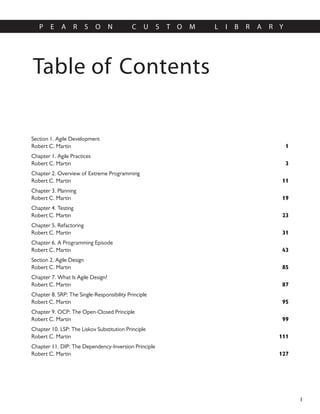 Table of Contents
P E A R S O N C U S T O M L I B R A R Y
I
Section 1. Agile Development
1
Robert C. Martin
Chapter 1. Agile Practices
3
Robert C. Martin
Chapter 2. Overview of Extreme Programming
11
Robert C. Martin
Chapter 3. Planning
19
Robert C. Martin
Chapter 4. Testing
23
Robert C. Martin
Chapter 5. Refactoring
31
Robert C. Martin
Chapter 6. A Programming Episode
43
Robert C. Martin
Section 2. Agile Design
85
Robert C. Martin
Chapter 7. What Is Agile Design?
87
Robert C. Martin
Chapter 8. SRP: The Single-Responsibility Principle
95
Robert C. Martin
Chapter 9. OCP: The Open-Closed Principle
99
Robert C. Martin
Chapter 10. LSP: The Liskov Substitution Principle
111
Robert C. Martin
Chapter 11. DIP: The Dependency-Inversion Principle
127
Robert C. Martin
 