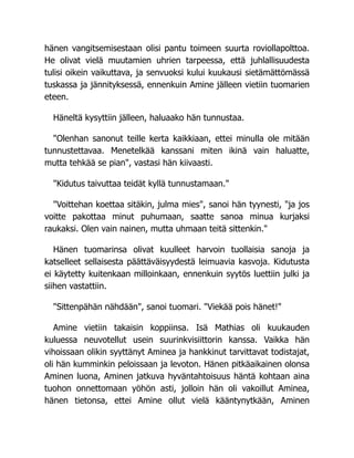hänen vangitsemisestaan olisi pantu toimeen suurta roviollapolttoa.
He olivat vielä muutamien uhrien tarpeessa, että juhlallisuudesta
tulisi oikein vaikuttava, ja senvuoksi kului kuukausi sietämättömässä
tuskassa ja jännityksessä, ennenkuin Amine jälleen vietiin tuomarien
eteen.
Häneltä kysyttiin jälleen, haluaako hän tunnustaa.
"Olenhan sanonut teille kerta kaikkiaan, ettei minulla ole mitään
tunnustettavaa. Menetelkää kanssani miten ikinä vain haluatte,
mutta tehkää se pian", vastasi hän kiivaasti.
"Kidutus taivuttaa teidät kyllä tunnustamaan."
"Voittehan koettaa sitäkin, julma mies", sanoi hän tyynesti, "ja jos
voitte pakottaa minut puhumaan, saatte sanoa minua kurjaksi
raukaksi. Olen vain nainen, mutta uhmaan teitä sittenkin."
Hänen tuomarinsa olivat kuulleet harvoin tuollaisia sanoja ja
katselleet sellaisesta päättäväisyydestä leimuavia kasvoja. Kidutusta
ei käytetty kuitenkaan milloinkaan, ennenkuin syytös luettiin julki ja
siihen vastattiin.
"Sittenpähän nähdään", sanoi tuomari. "Viekää pois hänet!"
Amine vietiin takaisin koppiinsa. Isä Mathias oli kuukauden
kuluessa neuvotellut usein suurinkvisiittorin kanssa. Vaikka hän
vihoissaan olikin syyttänyt Aminea ja hankkinut tarvittavat todistajat,
oli hän kumminkin peloissaan ja levoton. Hänen pitkäaikainen olonsa
Aminen luona, Aminen jatkuva hyväntahtoisuus häntä kohtaan aina
tuohon onnettomaan yöhön asti, jolloin hän oli vakoillut Aminea,
hänen tietonsa, ettei Amine ollut vielä kääntynytkään, Aminen
 