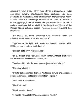 reippaus ja rohkeus, niin, hänen nuoruutensa ja kauneutensa, kaikki
nuo seikat puhuivat ehdottomasti hänen edukseen. Isän ainoa
päämäärä oli nyt saada Amine tunnustamaan menetelleensä väärin,
kääntää hänet kristinuskoon ja pelastaa hänet. Tässä tarkoituksessa
oli hän pyytänyt ja saanut pyhältä säädyltä luvan käydä katsomassa
Aminea vankilassa. Kolme päivää toisen kuulustelun jälkeen tuli isä
Mathias hänen luokseen koppiin. "Lapseni, lapseni!" huudahti hän
suruissaan.
"No mutta, isä, miten julkenette tulla luokseni? Tehän itse
toimititte minut tänne. Poistukaa heti täältä!"
"Syytöksenne on kyllä tosi, mutta nyt haluan pelastaa teidät
täältä, jos vain annatte minulle luvan."
"Seuraan teitä hyvin mielelläni, isä."
"Ei, ei, meidän pitää keskustella ensin hieman. Ihmiset eivät pääse
tästä vankilasta vapaiksi niinkään helposti."
"Sanokaa sitten minulle sanottavanne ja neuvokaa minua."
"Niin aion tehdäkin."
"Odottakaahan sentään hieman. Vastatkaa minulle ensin sielunne
autuuden nimessä, oletteko kuullut mitään Filipistä?"
"Olen kyllä. Hän voi hyvin."
"Missä hän on?"
"Hän tulee pian tänne."
"Jumalalle olkoon kiitos! Saanko puhutella häntä?"
 