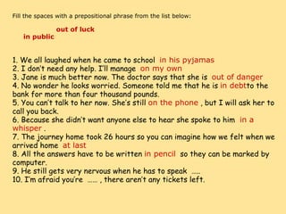     Fill the spaces with a prepositional phrase from the list below:                        out of luck              in public                    1. We all laughed when he came to school   in his pyjamas 2. I don’t need any help. I’ll manage   on my own 3. Jane is much better now. The doctor says that she is   out of danger 4. No wonder he looks worried. Someone told me that he is  in debt to the bank for more than four thousand pounds. 5. You can’t talk to her now. She’s still  on the phone  , but I will ask her to call you back. 6. Because she didn’t want anyone else to hear she spoke to him   in a whisper  . 7. The journey home took 26 hours so you can imagine how we felt when we arrived home   at last 8. All the answers have to be written  in pencil   so they can be marked by computer. 9. He still gets very nervous when he has to speak  ….. 10. I’m afraid you’re  …… , there aren’t any tickets left. 