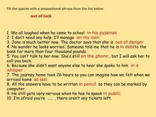     Fill the spaces with a prepositional phrase from the list below:                        out of luck                                 1. We all laughed when he came to school   in his pyjamas 2. I don’t need any help. I’ll manage   on my own 3. Jane is much better now. The doctor says that she is   out of danger 4. No wonder he looks worried. Someone told me that he is  in debt to the bank for more than four thousand pounds. 5. You can’t talk to her now. She’s still  on the phone  , but I will ask her to call you back. 6. Because she didn’t want anyone else to hear she spoke to him   in a whisper  . 7. The journey home took 26 hours so you can imagine how we felt when we arrived home   at last 8. All the answers have to be written  in pencil   so they can be marked by computer. 9. He still gets very nervous when he has to speak  in public 10. I’m afraid you’re  …… , there aren’t any tickets left. 